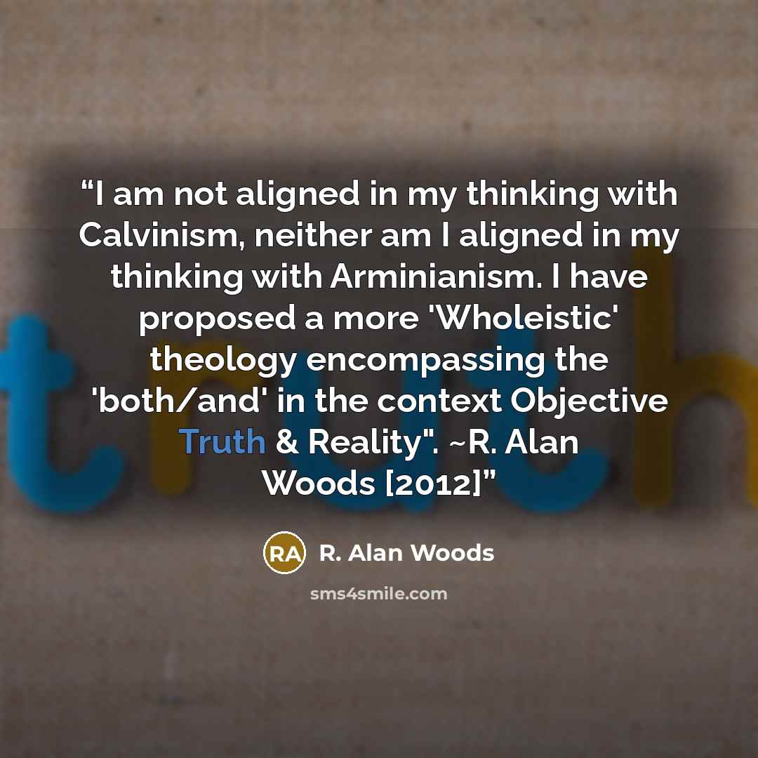 “I am not aligned in my thinking with Calvinism, neither am I aligned in my thinking with Arminianism. I have proposed a more 'Wholeistic' theology encompassing the 'both/and' in the context Objective Truth & Reality". ~R. Alan Woods [2012]” quote by R. Alan Woods