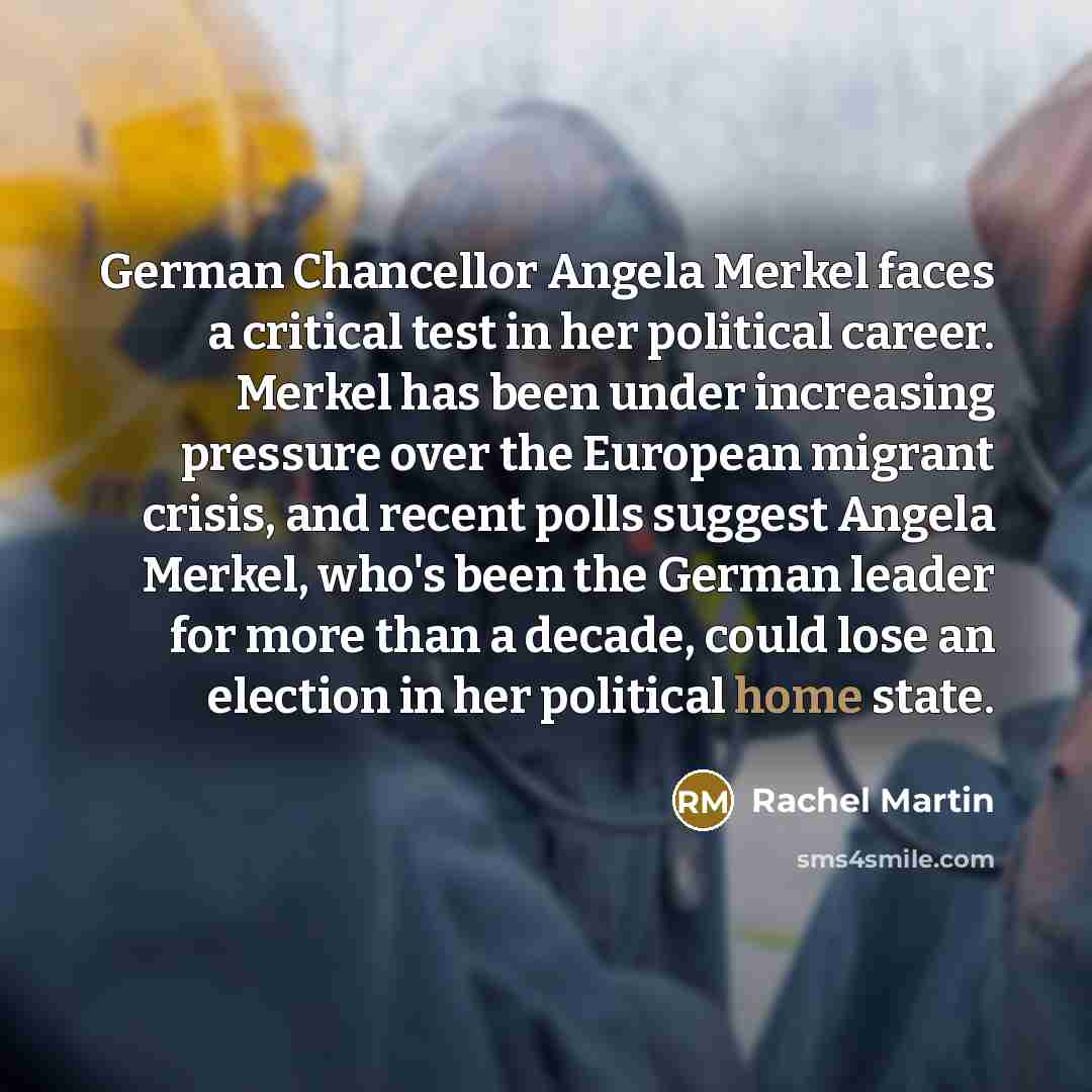 “German Chancellor Angela Merkel faces a critical test in her political career. Merkel has been under increasing pressure over the European migrant crisis, and recent polls suggest Angela Merkel, who's been the German leader for more than a decade, could lose an election in her political home state.” quote by Rachel Martin