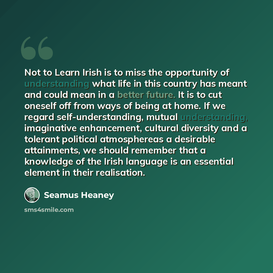 “Not to Learn Irish is to miss the opportunity of understanding what life in this country has meant and could mean in a better future. It is to cut oneself off from ways of being at home. If we regard self-understanding, mutual understanding, imaginative enhancement, cultural diversity and a…” quote by Seamus Heaney