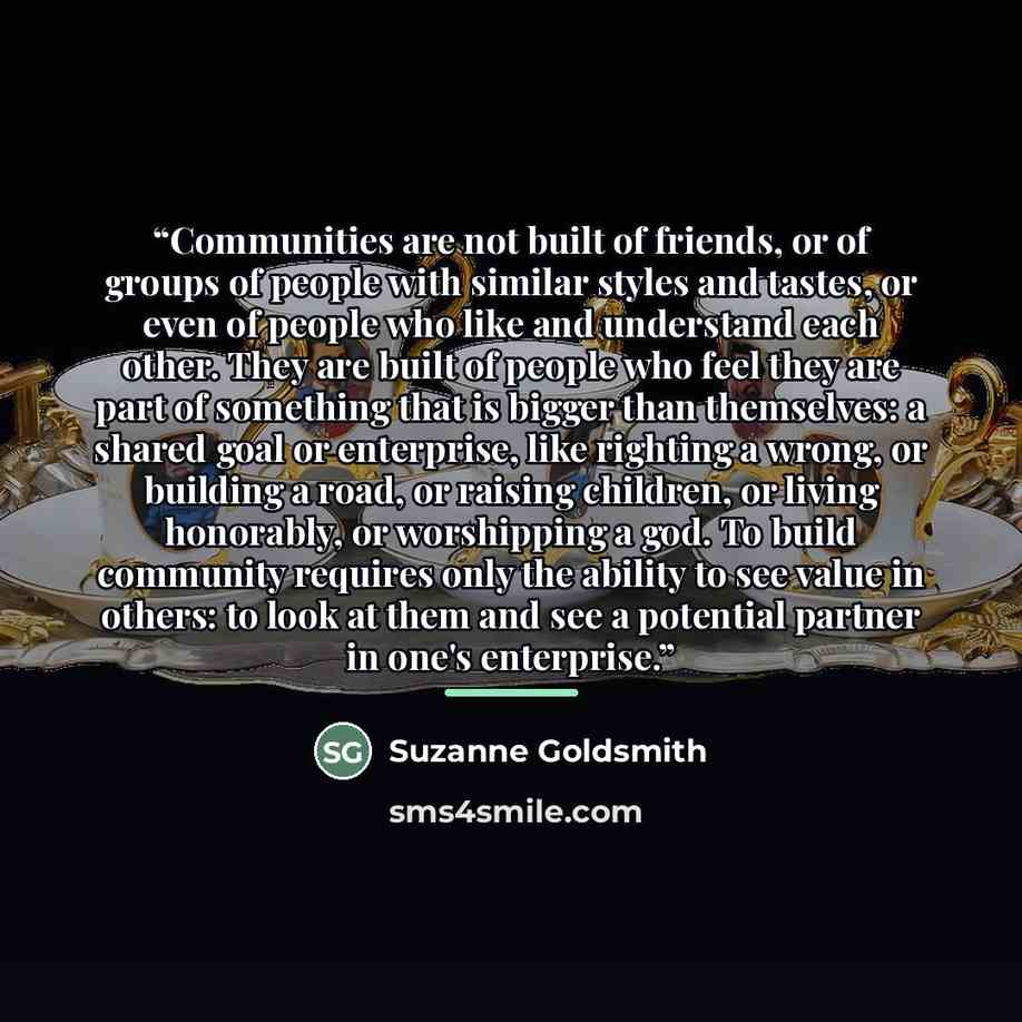 “Communities are not built of friends, or of groups of people with similar styles and tastes, or even of people who like and understand each other. They are built of people who feel they are part of something that is bigger than themselves: a shared goal or enterprise, like righting a wrong, or…” quote by Suzanne Goldsmith