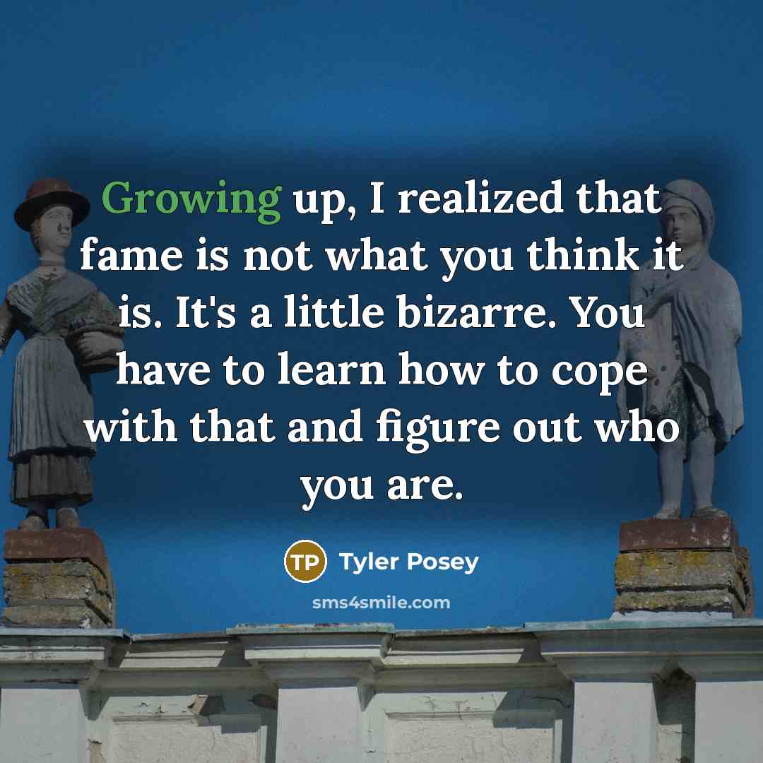 “Growing up, I realized that fame is not what you think it is. It's a little bizarre. You have to learn how to cope with that and figure out who you are.” quote by Tyler Posey