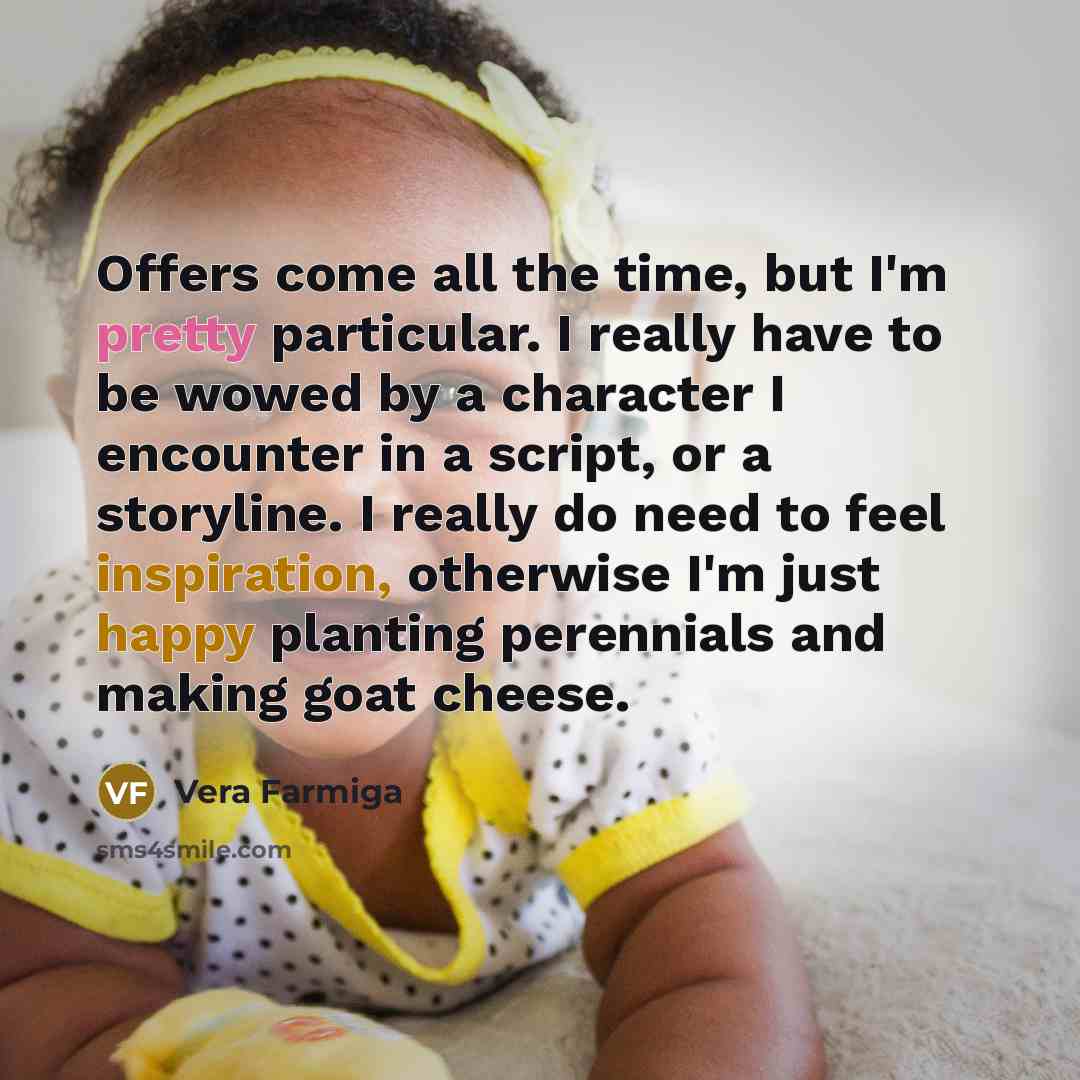 “Offers come all the time, but I'm pretty particular. I really have to be wowed by a character I encounter in a script, or a storyline. I really do need to feel inspiration, otherwise I'm just happy planting perennials and making goat cheese.” quote by Vera Farmiga