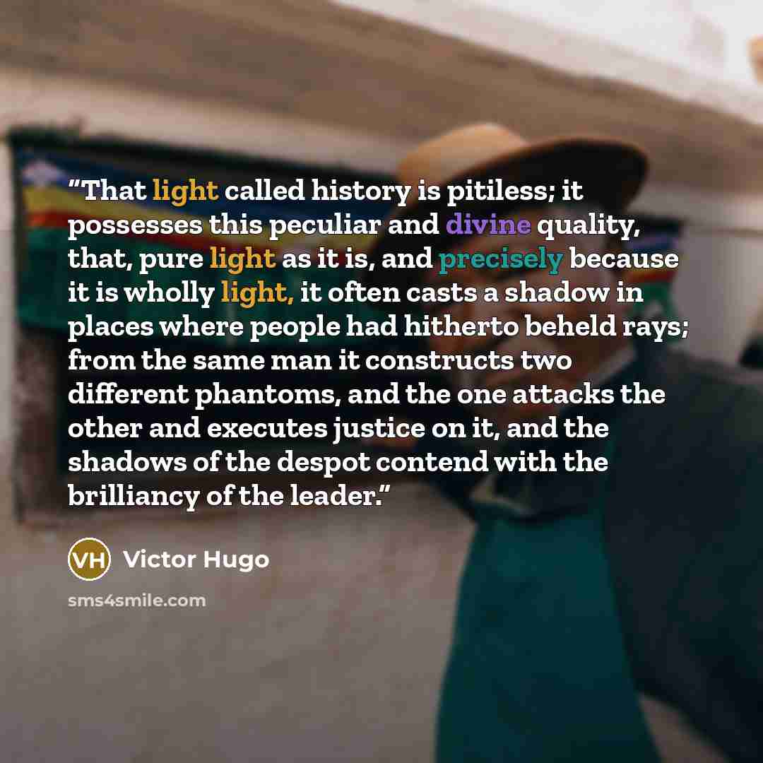“That light called history is pitiless; it possesses this peculiar and divine quality, that, pure light as it is, and precisely because it is wholly light, it often casts a shadow in places where people had hitherto beheld rays; from the same man it constructs two different phantoms, and the one…” quote by Victor Hugo