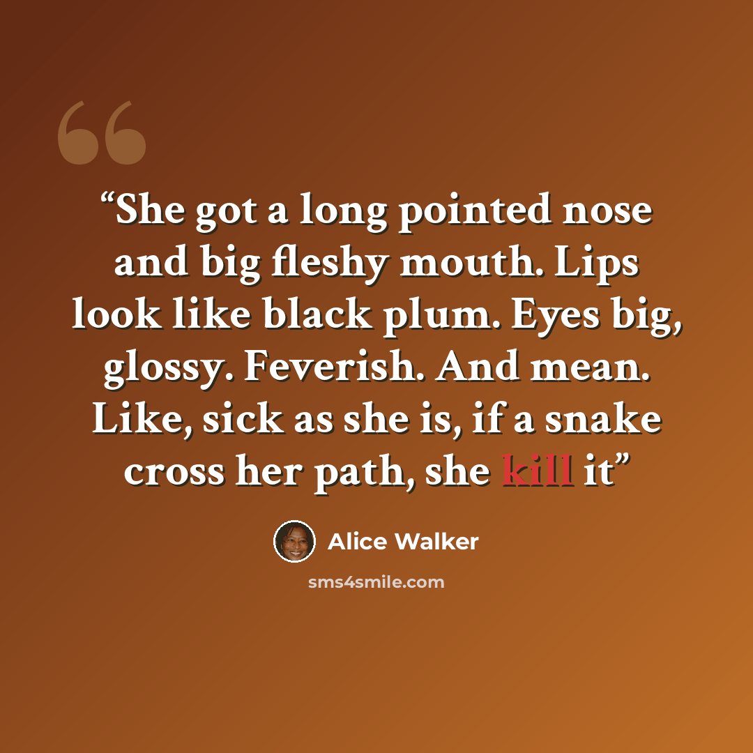 “She got a long pointed nose and big fleshy mouth. Lips look like black plum. Eyes big, glossy. Feverish. And mean. Like, sick as she is, if a snake cross her path, she kill it” quote by Alice Walker