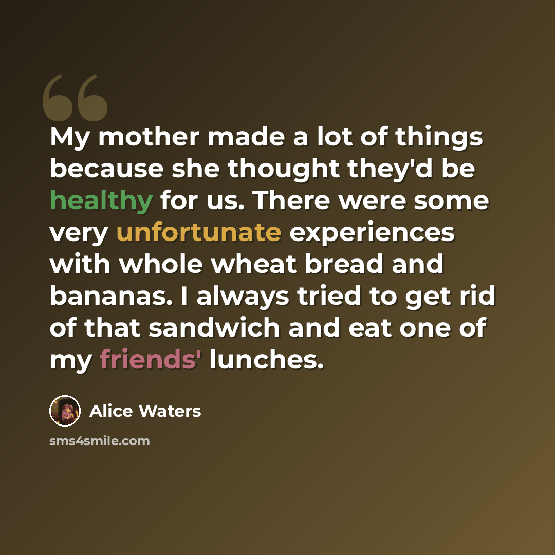 “My mother made a lot of things because she thought they'd be healthy for us. There were some very unfortunate experiences with whole wheat bread and bananas. I always tried to get rid of that sandwich and eat one of my friends' lunches.” quote by Alice Waters
