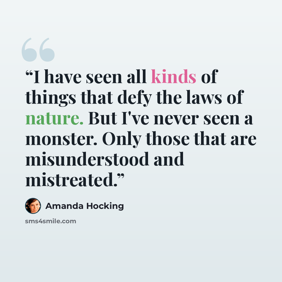 “I have seen all kinds of things that defy the laws of nature. But I've never seen a monster. Only those that are misunderstood and mistreated.” quote by Amanda Hocking