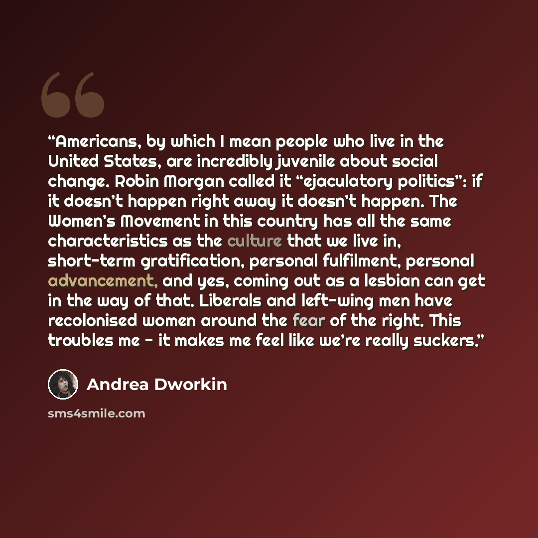 “Americans, by which I mean people who live in the United States, are incredibly juvenile about social change. Robin Morgan called it “ejaculatory politics”: if it doesn’t happen right away it doesn’t happen. The Women’s Movement in this country has all the same characteristics as the culture that…” quote by Andrea Dworkin