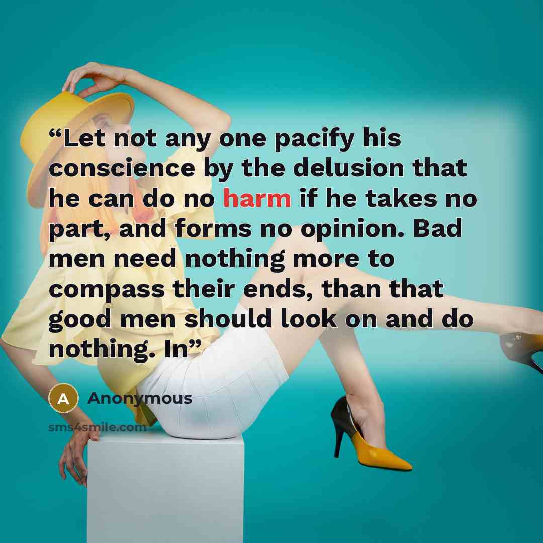 “Let not any one pacify his conscience by the delusion that he can do no harm if he takes no part, and forms no opinion. Bad men need nothing more to compass their ends, than that good men should look on and do nothing. In” quote by Anonymous
