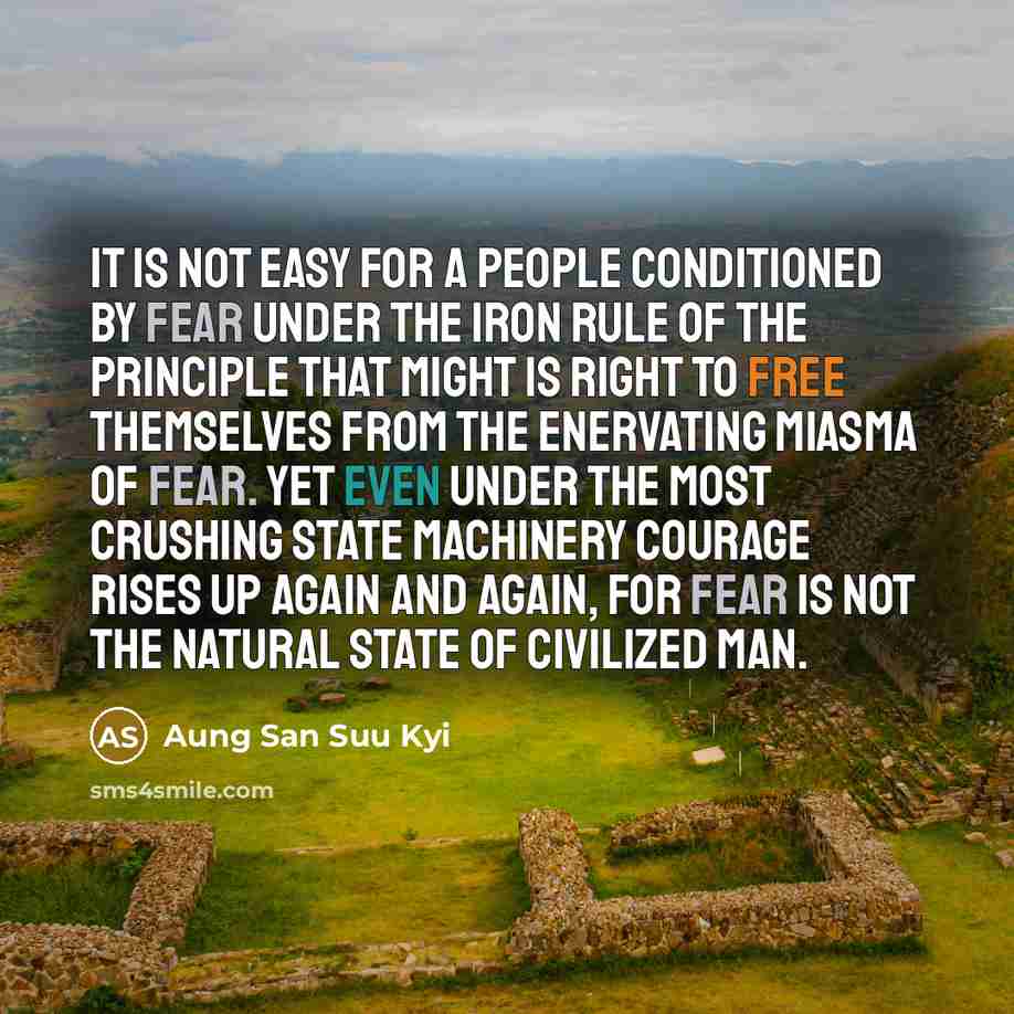 “It is not easy for a people conditioned by fear under the iron rule of the principle that might is right to free themselves from the enervating miasma of fear. Yet even under the most crushing state machinery courage rises up again and again, for fear is not the natural state of civilized man.” quote by Aung San Suu Kyi