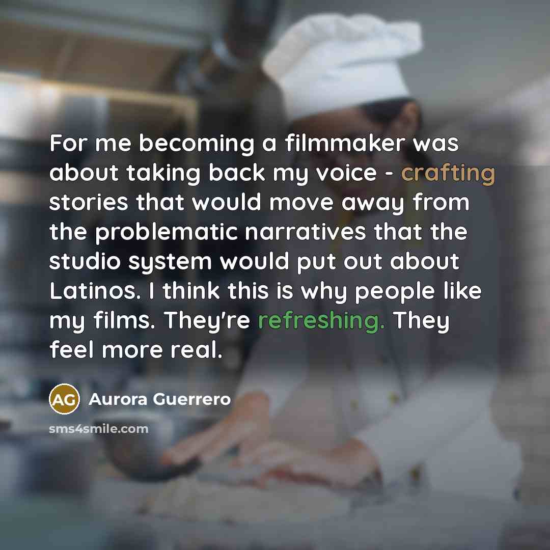 “For me becoming a filmmaker was about taking back my voice - crafting stories that would move away from the problematic narratives that the studio system would put out about Latinos. I think this is why people like my films. They're refreshing. They feel more real.” quote by Aurora Guerrero