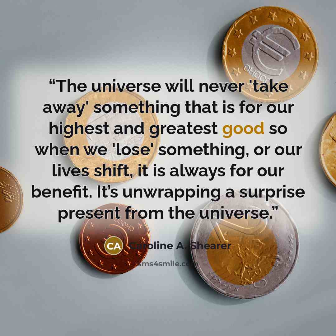 “The universe will never 'take away' something that is for our highest and greatest good so when we 'lose' something, or our lives shift, it is always for our benefit. It’s unwrapping a surprise present from the universe.” quote by Caroline A. Shearer