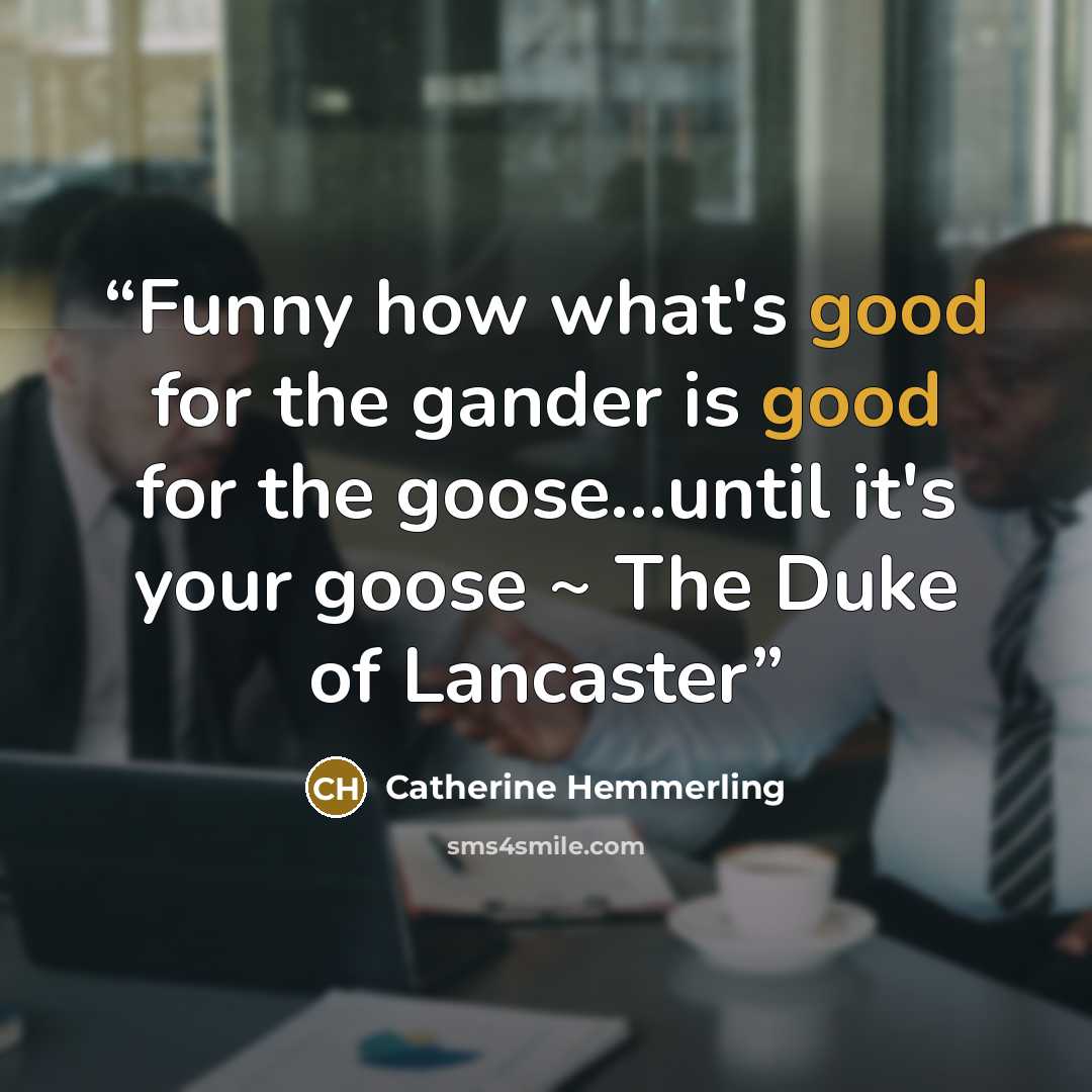 “Funny how what's good for the gander is good for the goose...until it's your goose ~ The Duke of Lancaster” quote by Catherine Hemmerling