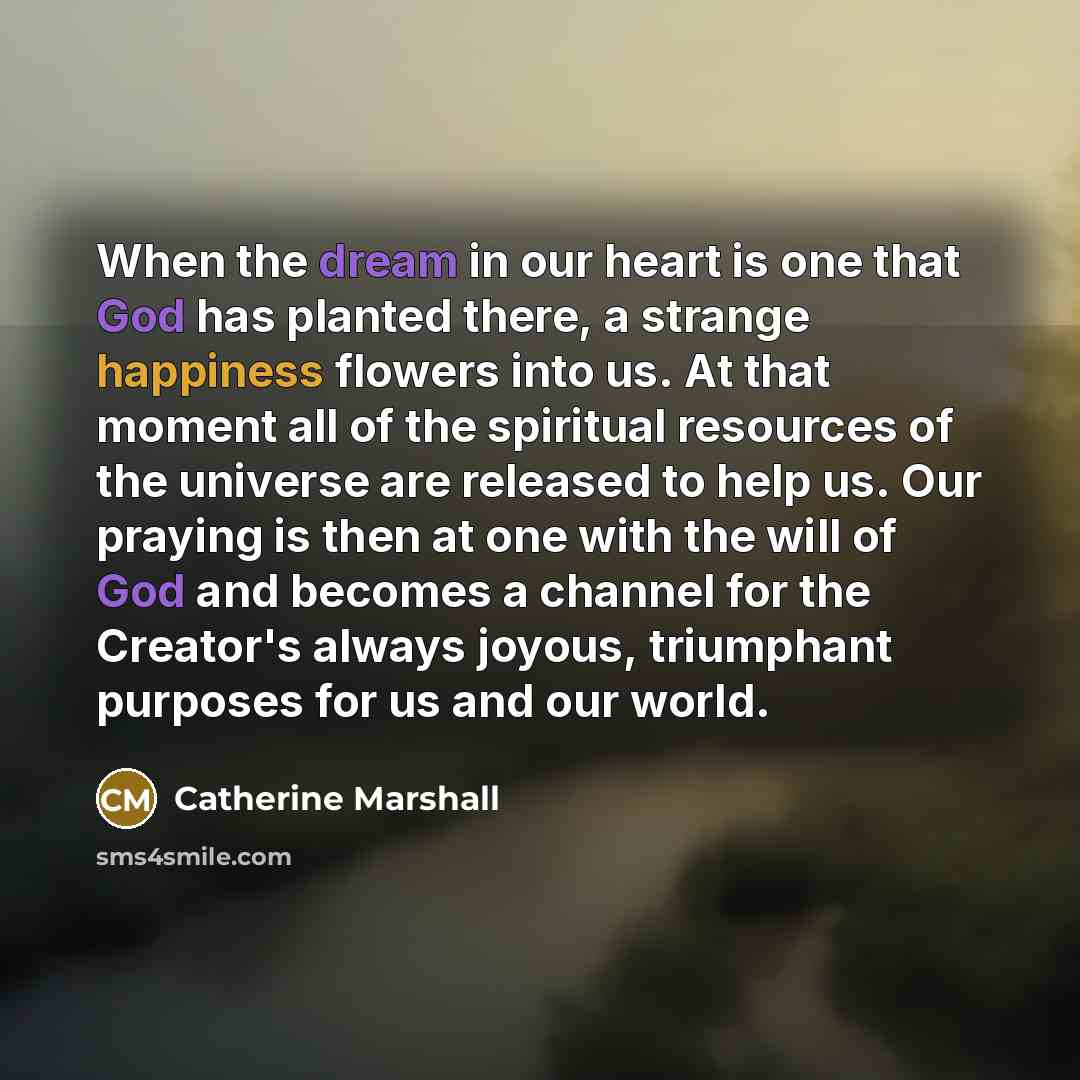 “When the dream in our heart is one that God has planted there, a strange happiness flowers into us. At that moment all of the spiritual resources of the universe are released to help us. Our praying is then at one with the will of God and becomes a channel for the Creator's always joyous…” quote by Catherine Marshall