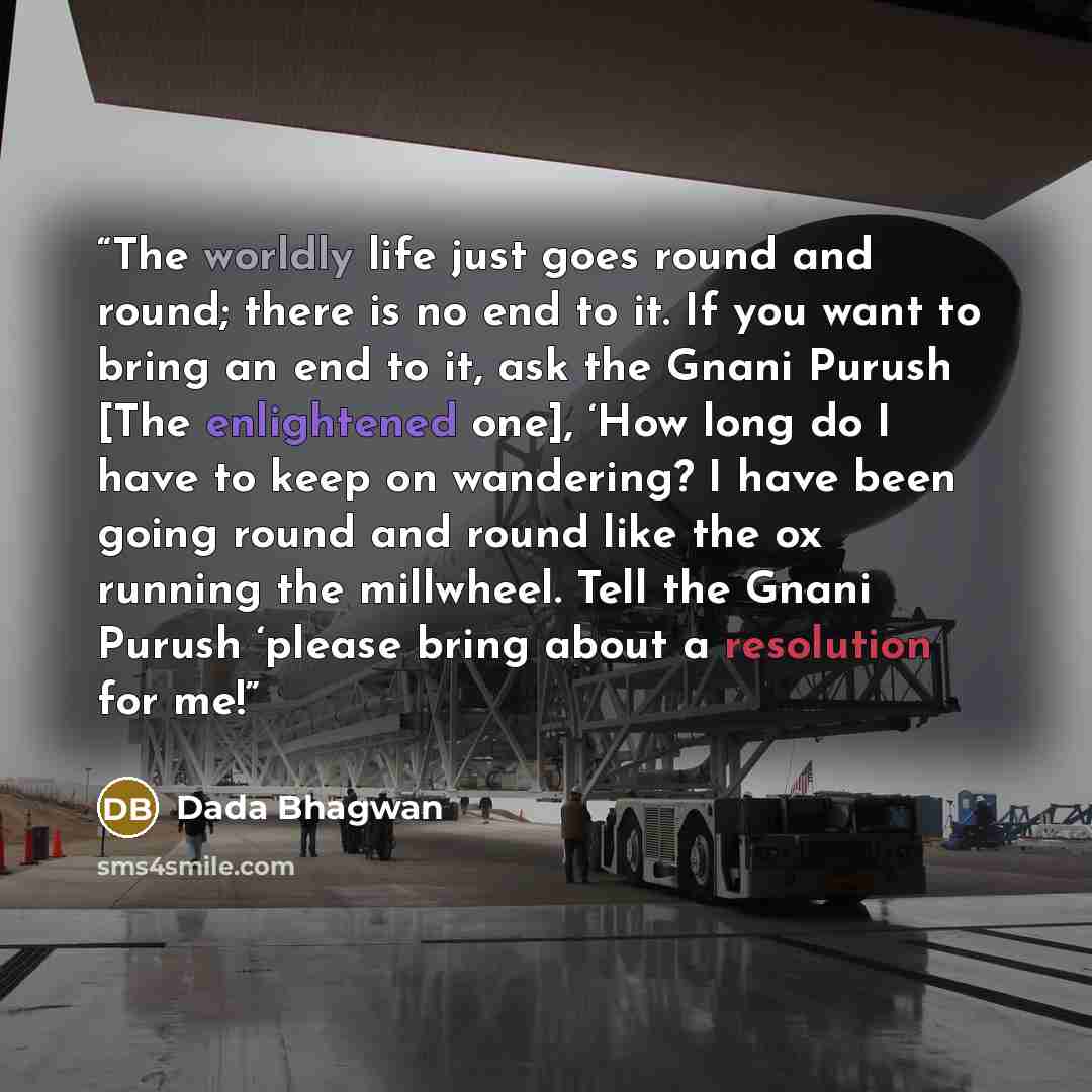 “The worldly life just goes round and round; there is no end to it. If you want to bring an end to it, ask the Gnani Purush [The enlightened one], ‘How long do I have to keep on wandering? I have been going round and round like the ox running the millwheel. Tell the Gnani Purush ‘please bring about…” quote by Dada Bhagwan