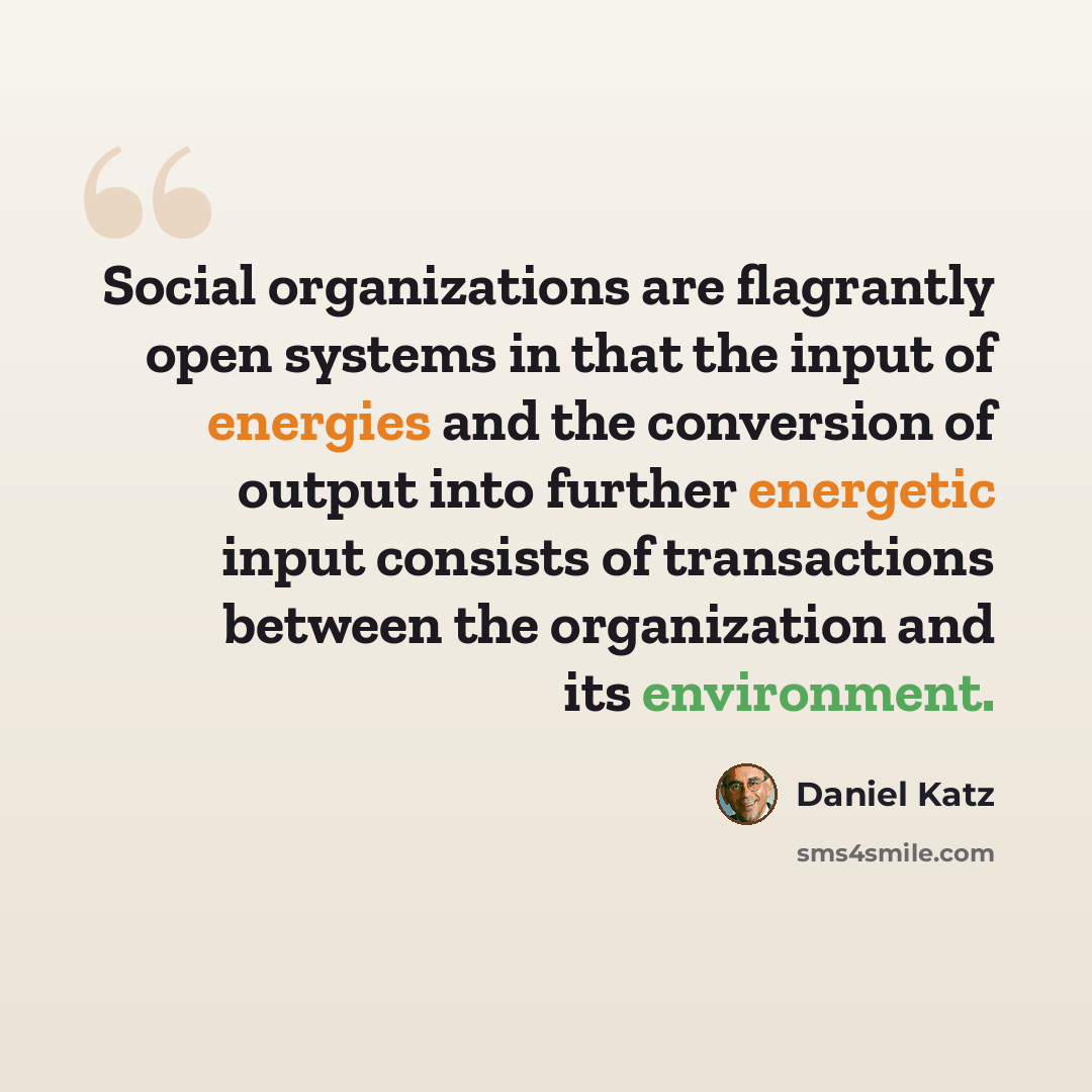 “Social organizations are flagrantly open systems in that the input of energies and the conversion of output into further energetic input consists of transactions between the organization and its environment.” quote by Daniel Katz