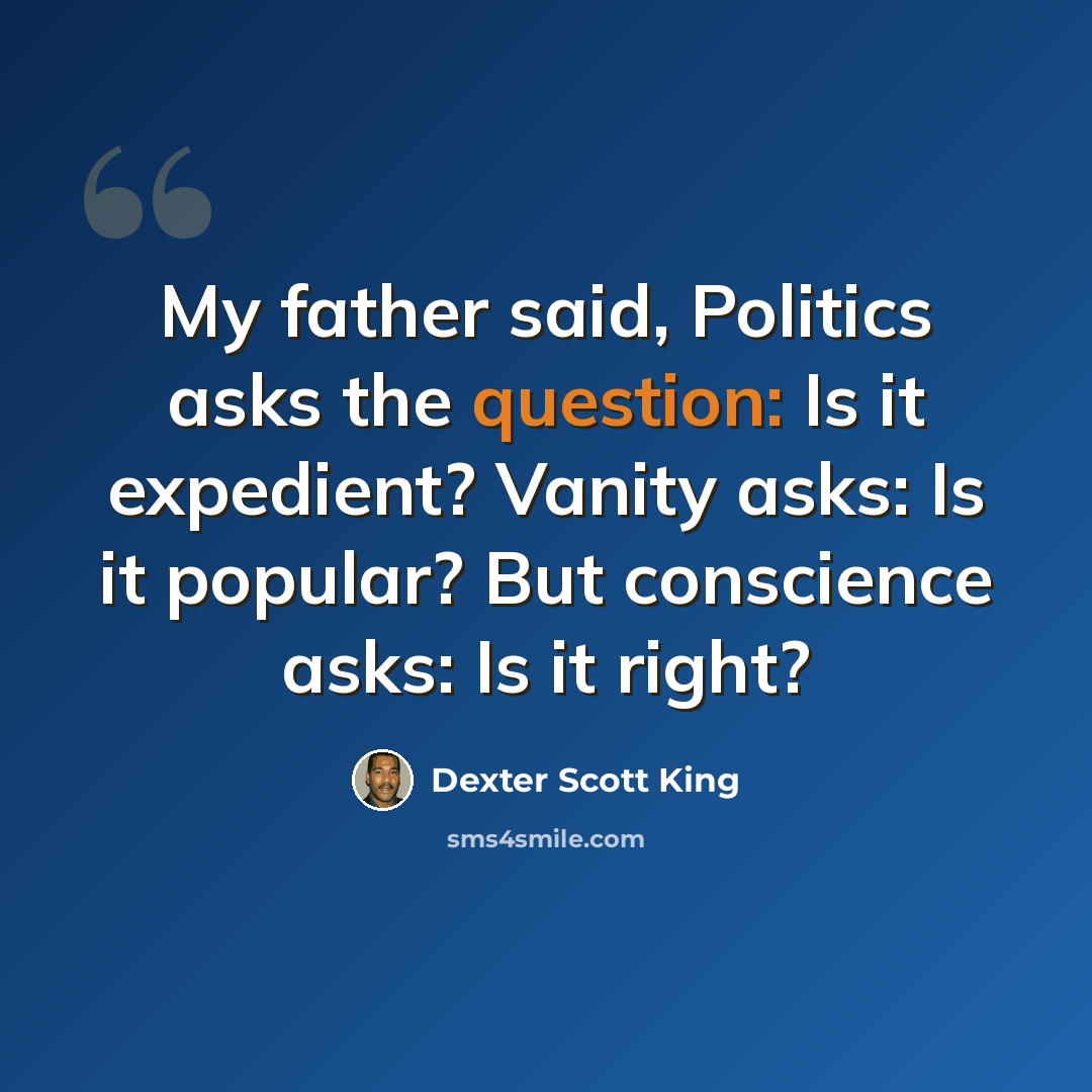“My father said, Politics asks the question: Is it expedient? Vanity asks: Is it popular? But conscience asks: Is it right?” quote by Dexter Scott King