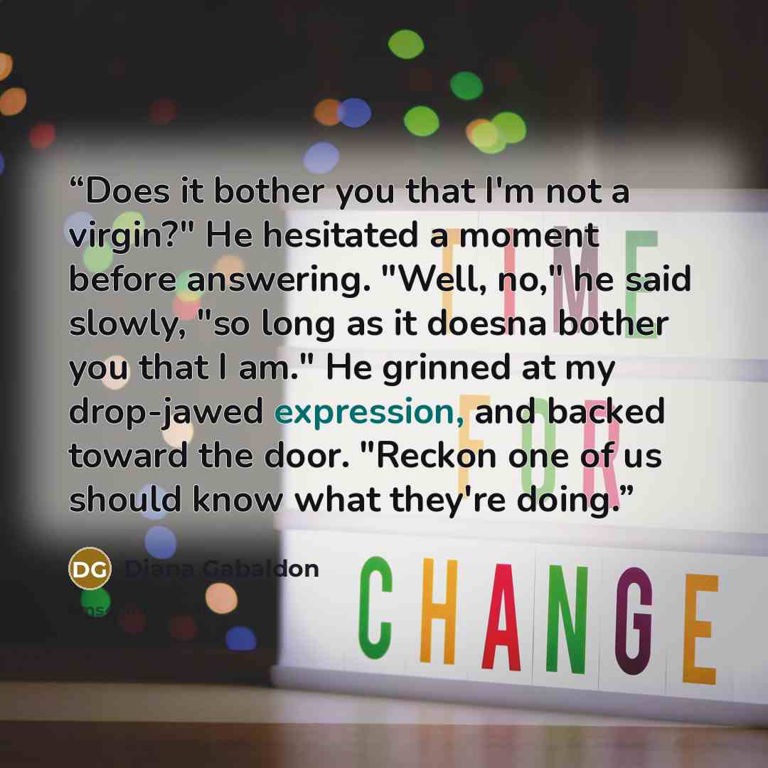 “Does it bother you that I'm not a virgin?" He hesitated a moment before answering. "Well, no," he said slowly, "so long as it doesna bother you that I am." He grinned at my drop-jawed expression, and backed toward the door. "Reckon one of us should know what they're doing.” quote by Diana Gabaldon