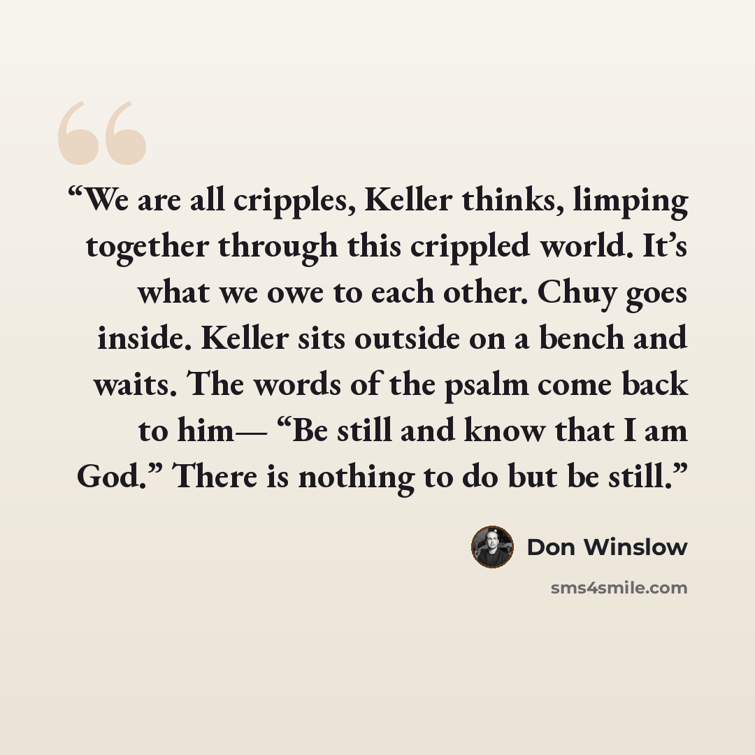 “We are all cripples, Keller thinks, limping together through this crippled world. It’s what we owe to each other. Chuy goes inside. Keller sits outside on a bench and waits. The words of the psalm come back to him— “Be still and know that I am God.” There is nothing to do but be still.” quote by Don Winslow