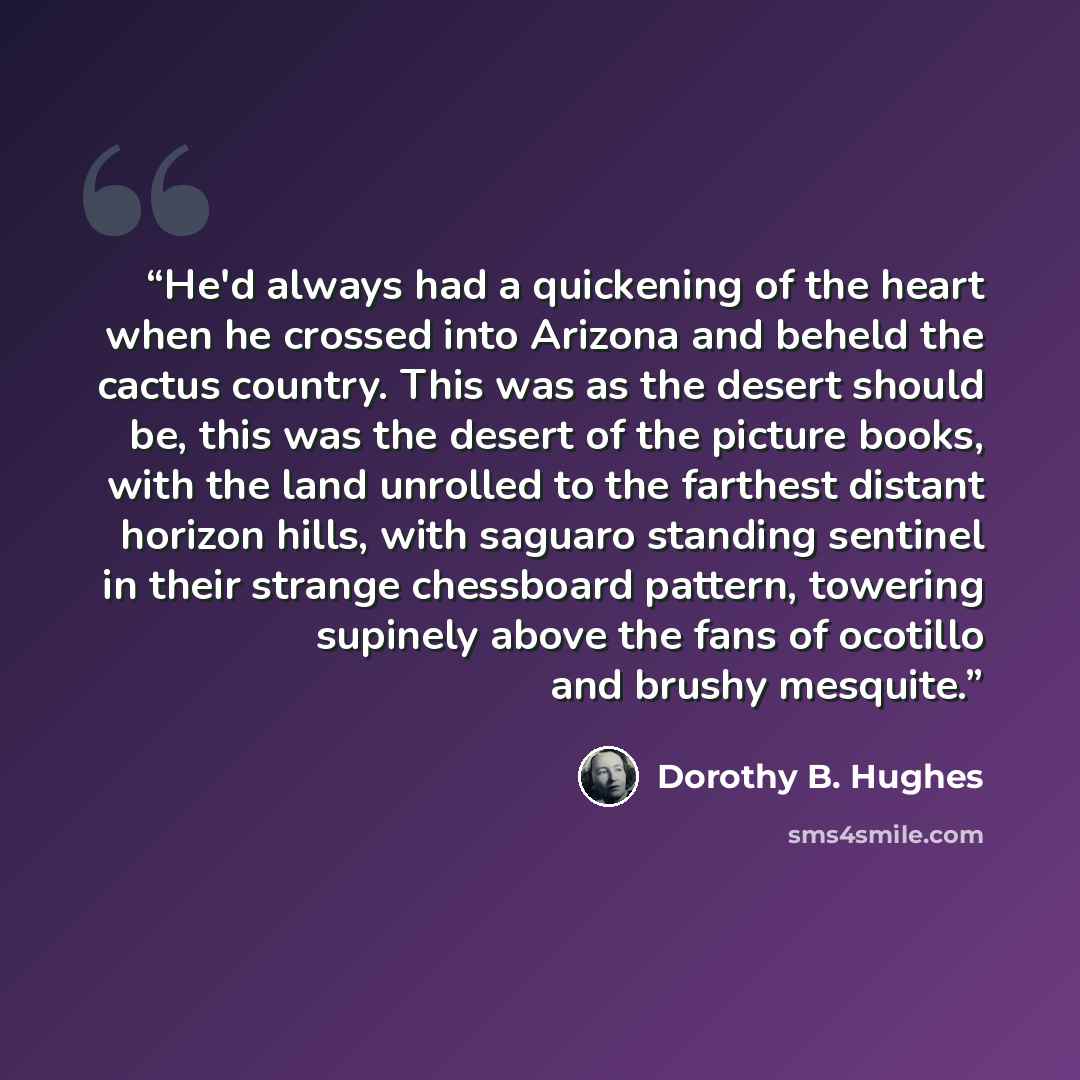 “He'd always had a quickening of the heart when he crossed into Arizona and beheld the cactus country. This was as the desert should be, this was the desert of the picture books, with the land unrolled to the farthest distant horizon hills, with saguaro standing sentinel in their strange chessboard…” quote by Dorothy B. Hughes