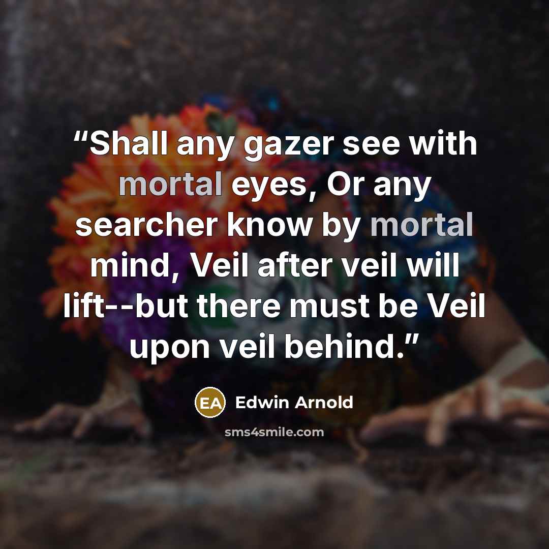 “Shall any gazer see with mortal eyes, Or any searcher know by mortal mind, Veil after veil will lift--but there must be Veil upon veil behind.” quote by Edwin Arnold