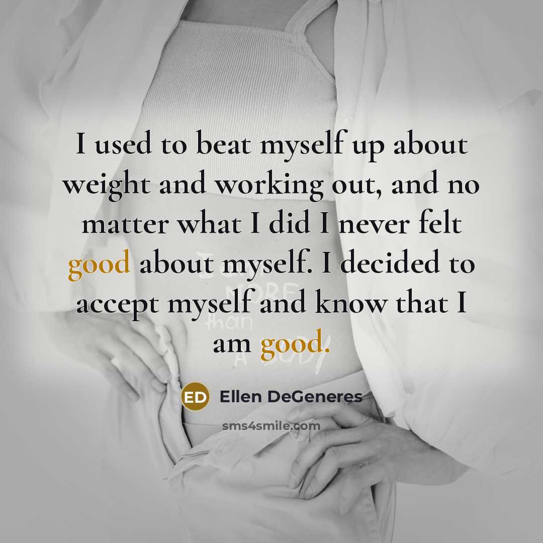 “I used to beat myself up about weight and working out, and no matter what I did I never felt good about myself. I decided to accept myself and know that I am good.” quote by Ellen DeGeneres