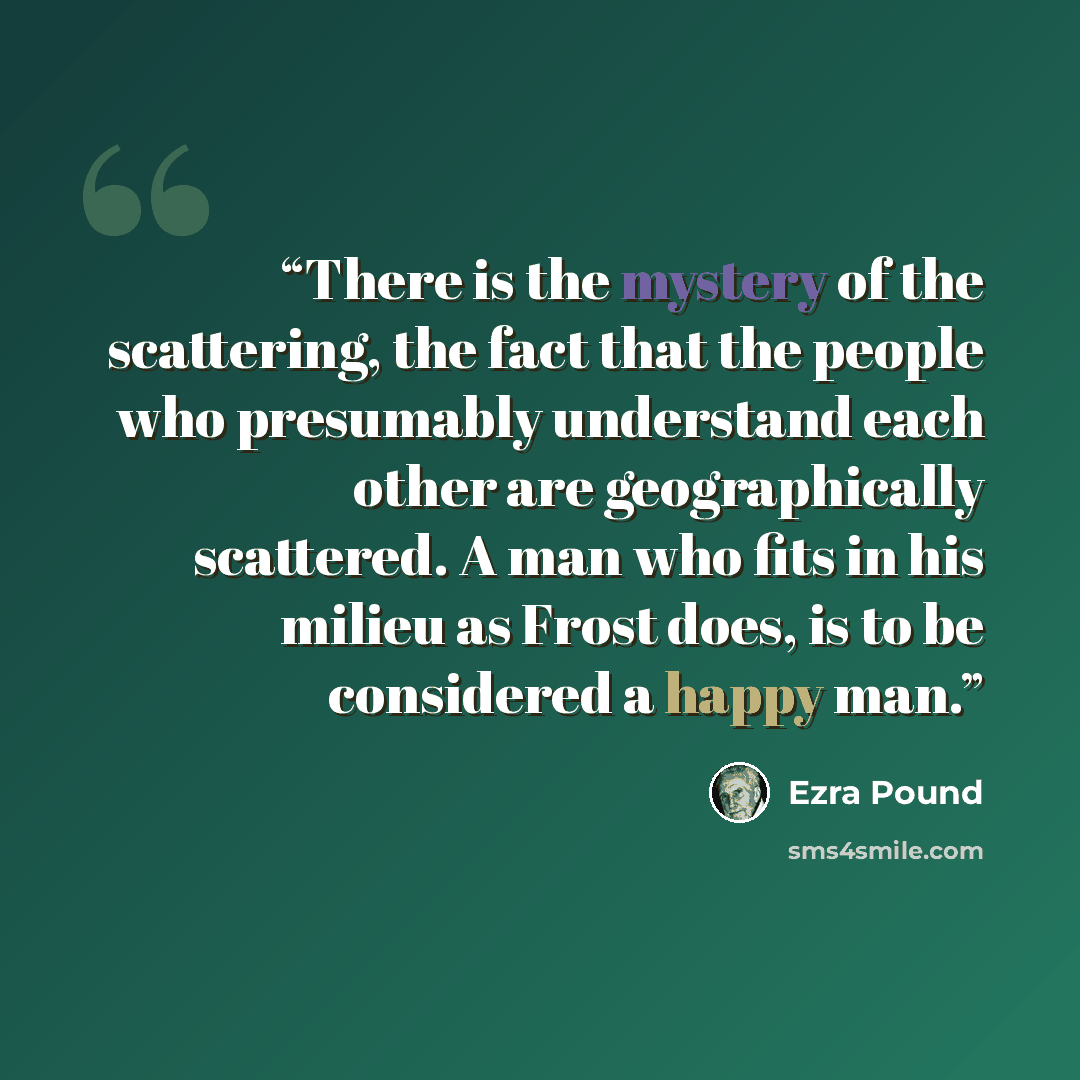 “There is the mystery of the scattering, the fact that the people who presumably understand each other are geographically scattered. A man who fits in his milieu as Frost does, is to be considered a happy man.” quote by Ezra Pound