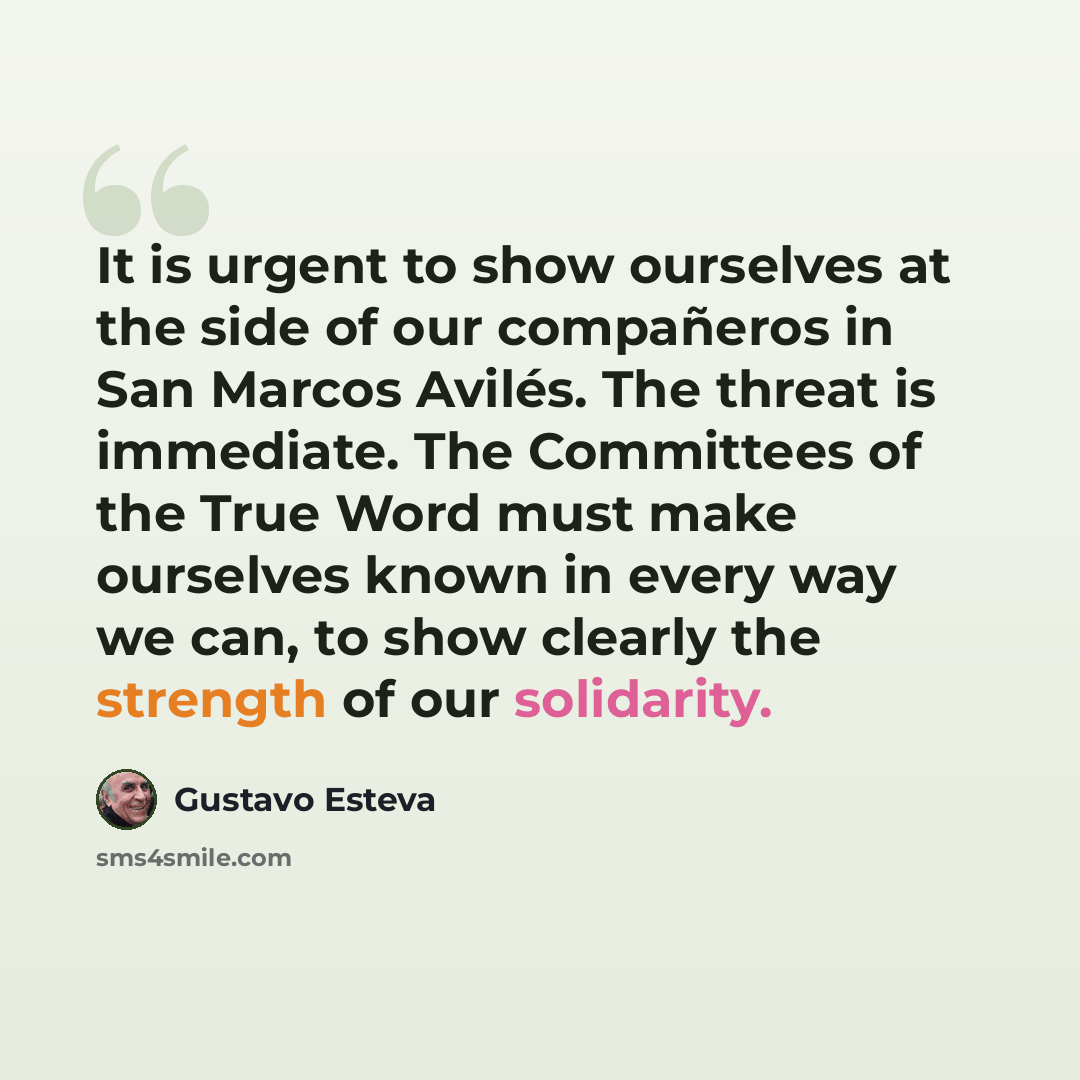 “It is urgent to show ourselves at the side of our compañeros in San Marcos Avilés. The threat is immediate. The Committees of the True Word must make ourselves known in every way we can, to show clearly the strength of our solidarity.” quote by Gustavo Esteva