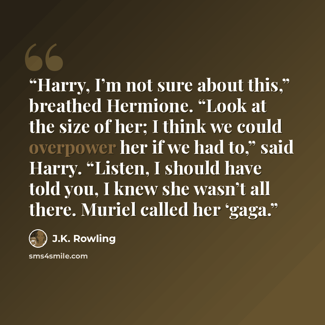“Harry, I’m not sure about this,” breathed Hermione. “Look at the size of her; I think we could overpower her if we had to,” said Harry. “Listen, I should have told you, I knew she wasn’t all there. Muriel called her ‘gaga.” quote by J.K. Rowling