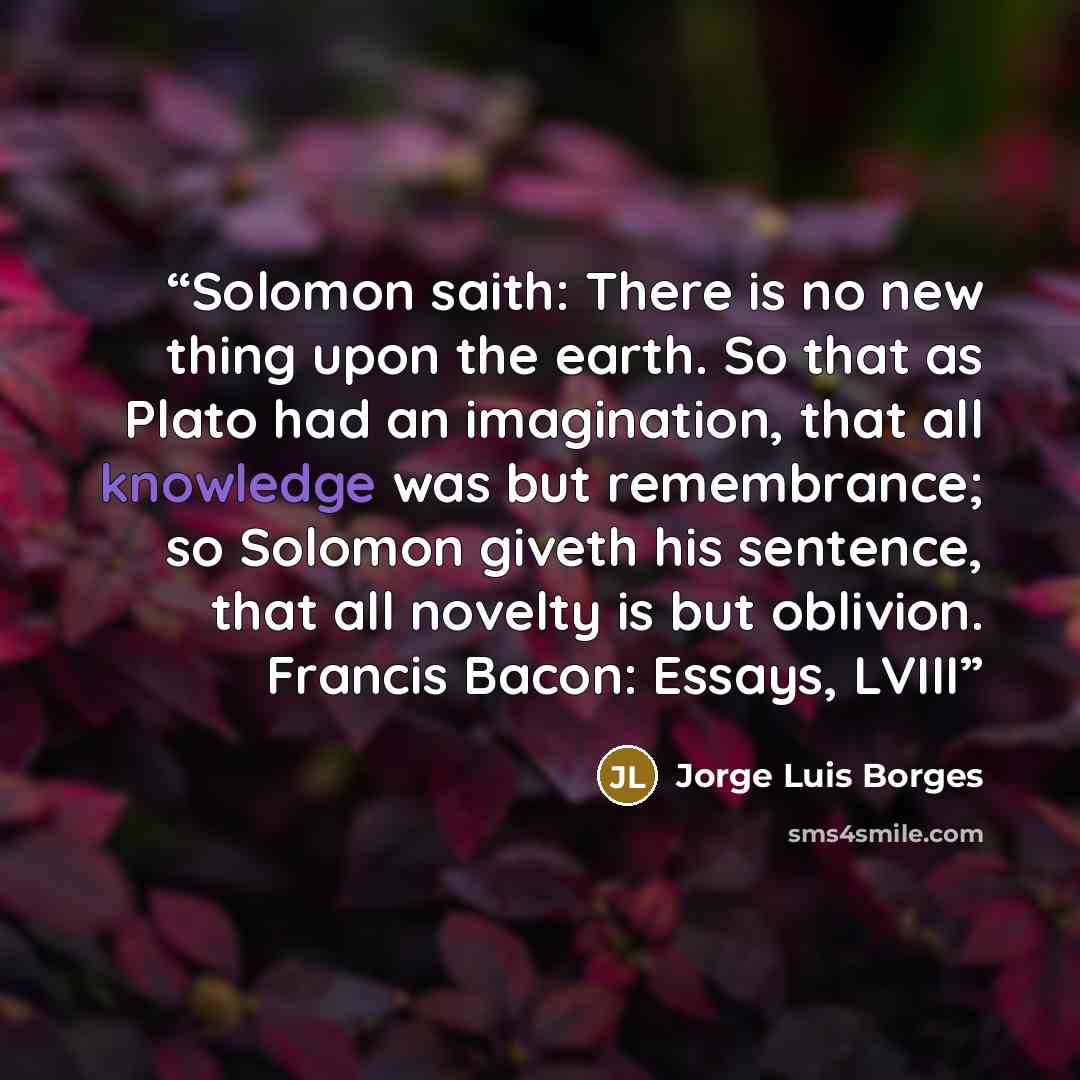 “Solomon saith: There is no new thing upon the earth. So that as Plato had an imagination, that all knowledge was but remembrance; so Solomon giveth his sentence, that all novelty is but oblivion. Francis Bacon: Essays, LVIII” quote by Jorge Luis Borges