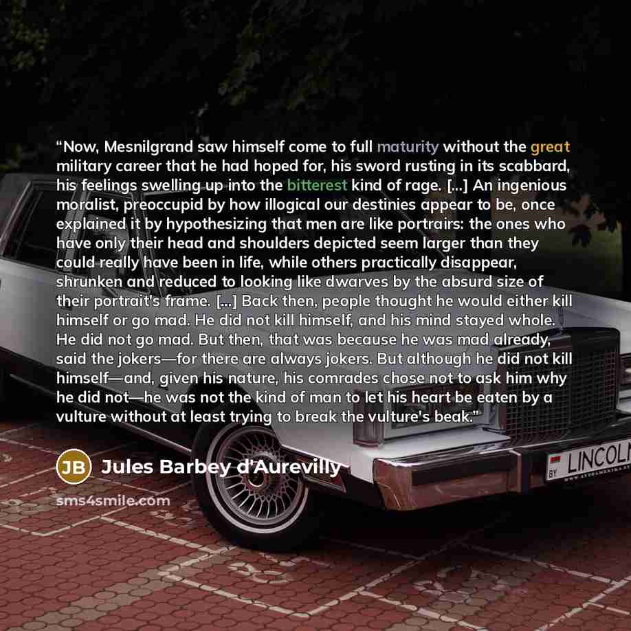 “Now, Mesnilgrand saw himself come to full maturity without the great military career that he had hoped for, his sword rusting in its scabbard, his feelings swelling up into the bitterest kind of rage. [...] An ingenious moralist, preoccupid by how illogical our destinies appear to be, once…” quote by Jules Barbey d'Aurevilly