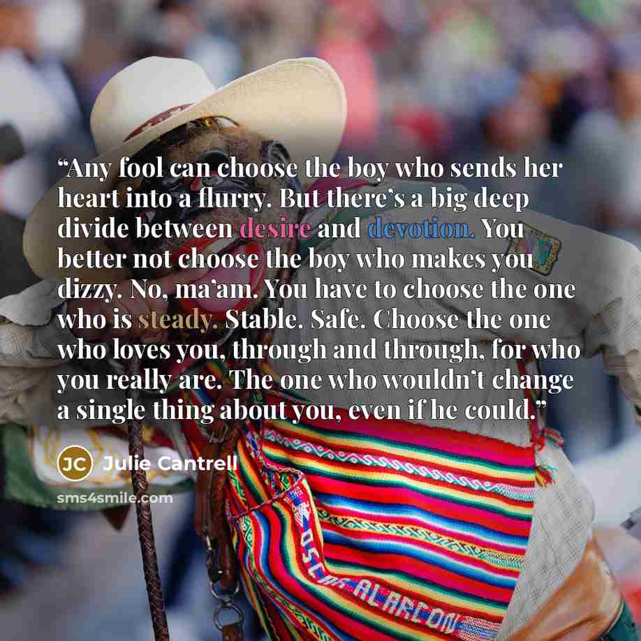 “Any fool can choose the boy who sends her heart into a flurry. But there’s a big deep divide between desire and devotion. You better not choose the boy who makes you dizzy. No, ma’am. You have to choose the one who is steady. Stable. Safe. Choose the one who loves you, through and through, for who…” quote by Julie Cantrell
