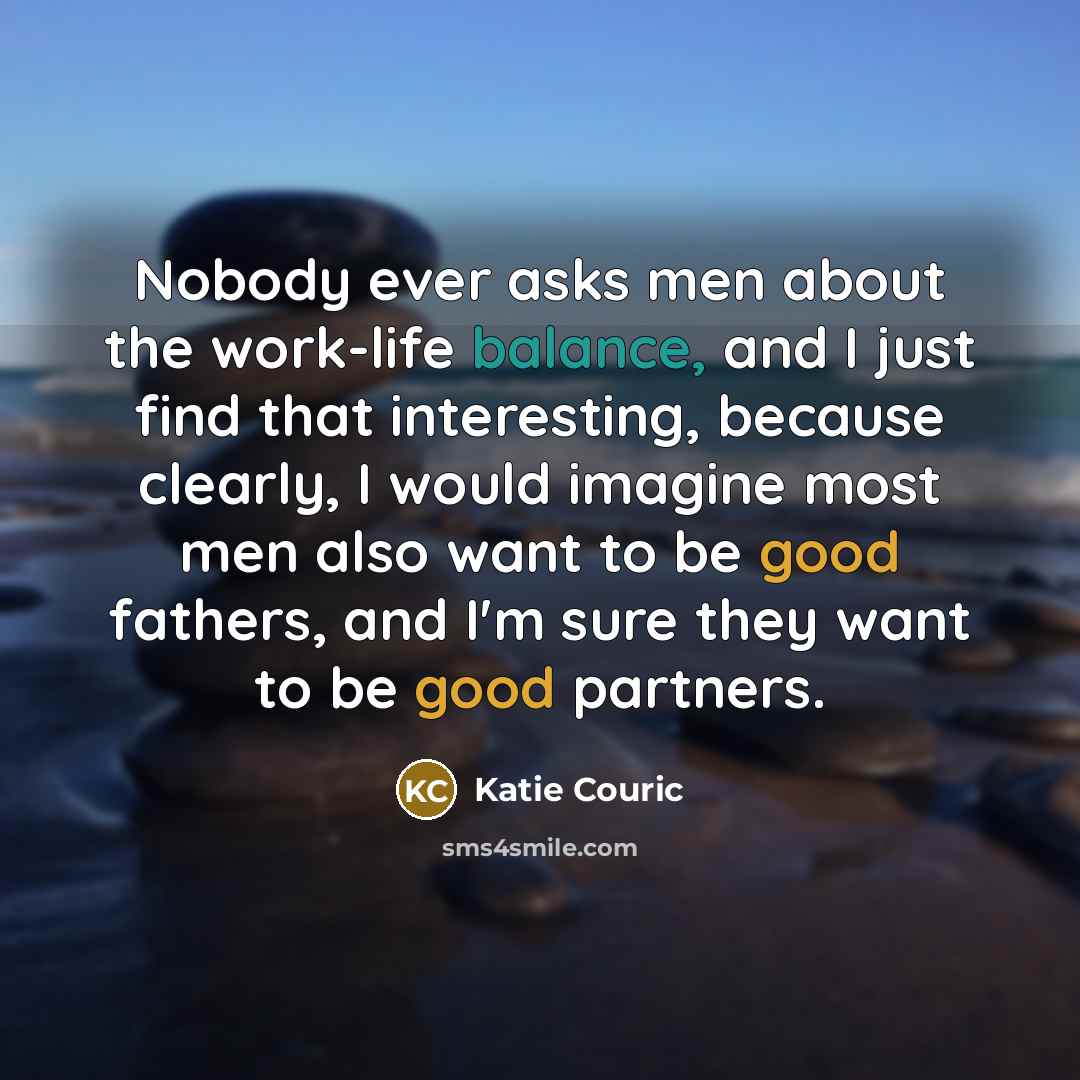 “Nobody ever asks men about the work-life balance, and I just find that interesting, because clearly, I would imagine most men also want to be good fathers, and I'm sure they want to be good partners.” quote by Katie Couric