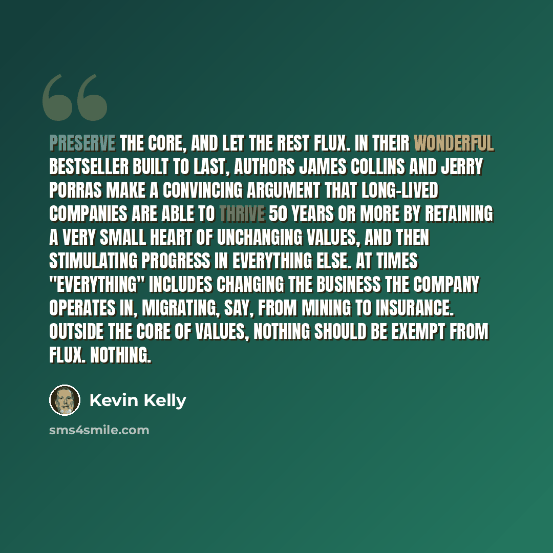 “Preserve the core, and let the rest flux. In their wonderful bestseller Built to Last, authors James Collins and Jerry Porras make a convincing argument that long-lived companies are able to thrive 50 years or more by retaining a very small heart of unchanging values, and then stimulating progress…” quote by Kevin Kelly