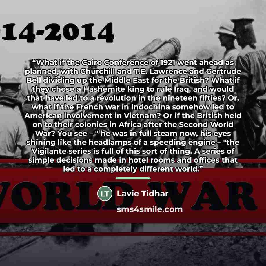 “What if the Cairo Conference of 1921 went ahead as planned, with Churchill and T.E. Lawrence and Gertrude Bell dividing up the Middle East for the British? What if they chose a Hashemite king to rule Iraq, and would that have led to a revolution in the nineteen fifties? Or, what if the French war…” quote by Lavie Tidhar