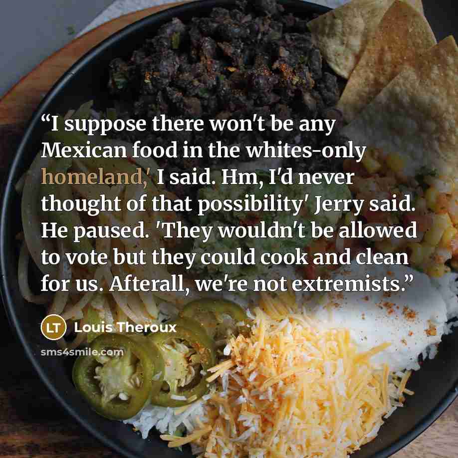 “I suppose there won't be any Mexican food in the whites-only homeland,' I said. Hm, I'd never thought of that possibility' Jerry said. He paused. 'They wouldn't be allowed to vote but they could cook and clean for us. Afterall, we're not extremists.” quote by Louis Theroux