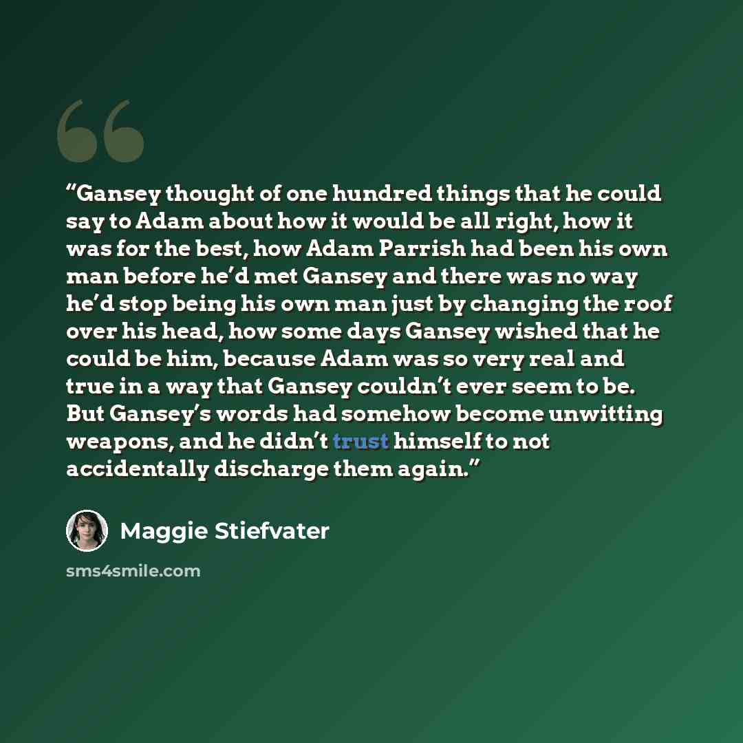 “Gansey thought of one hundred things that he could say to Adam about how it would be all right, how it was for the best, how Adam Parrish had been his own man before he’d met Gansey and there was no way he’d stop being his own man just by changing the roof over his head, how some days Gansey…” quote by Maggie Stiefvater