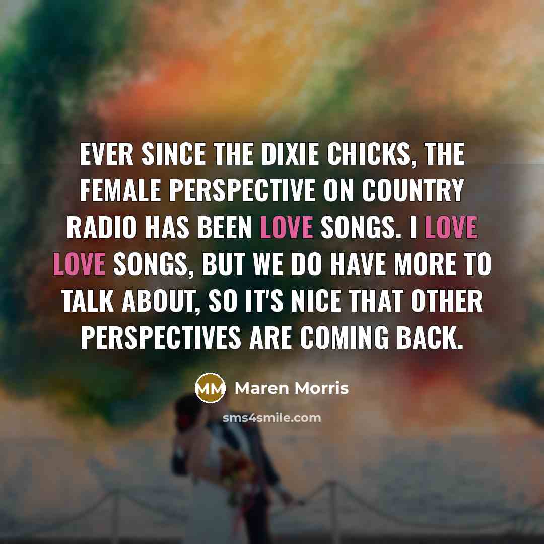 “Ever since the Dixie Chicks, the female perspective on country radio has been love songs. I love love songs, but we do have more to talk about, so it's nice that other perspectives are coming back.” quote by Maren Morris