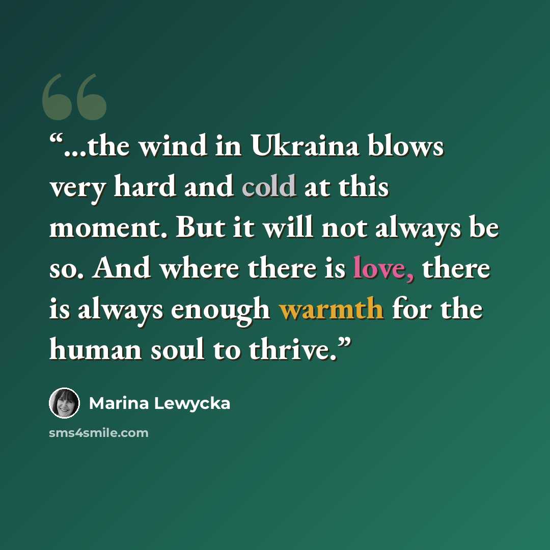 “...the wind in Ukraina blows very hard and cold at this moment. But it will not always be so. And where there is love, there is always enough warmth for the human soul to thrive.” quote by Marina Lewycka