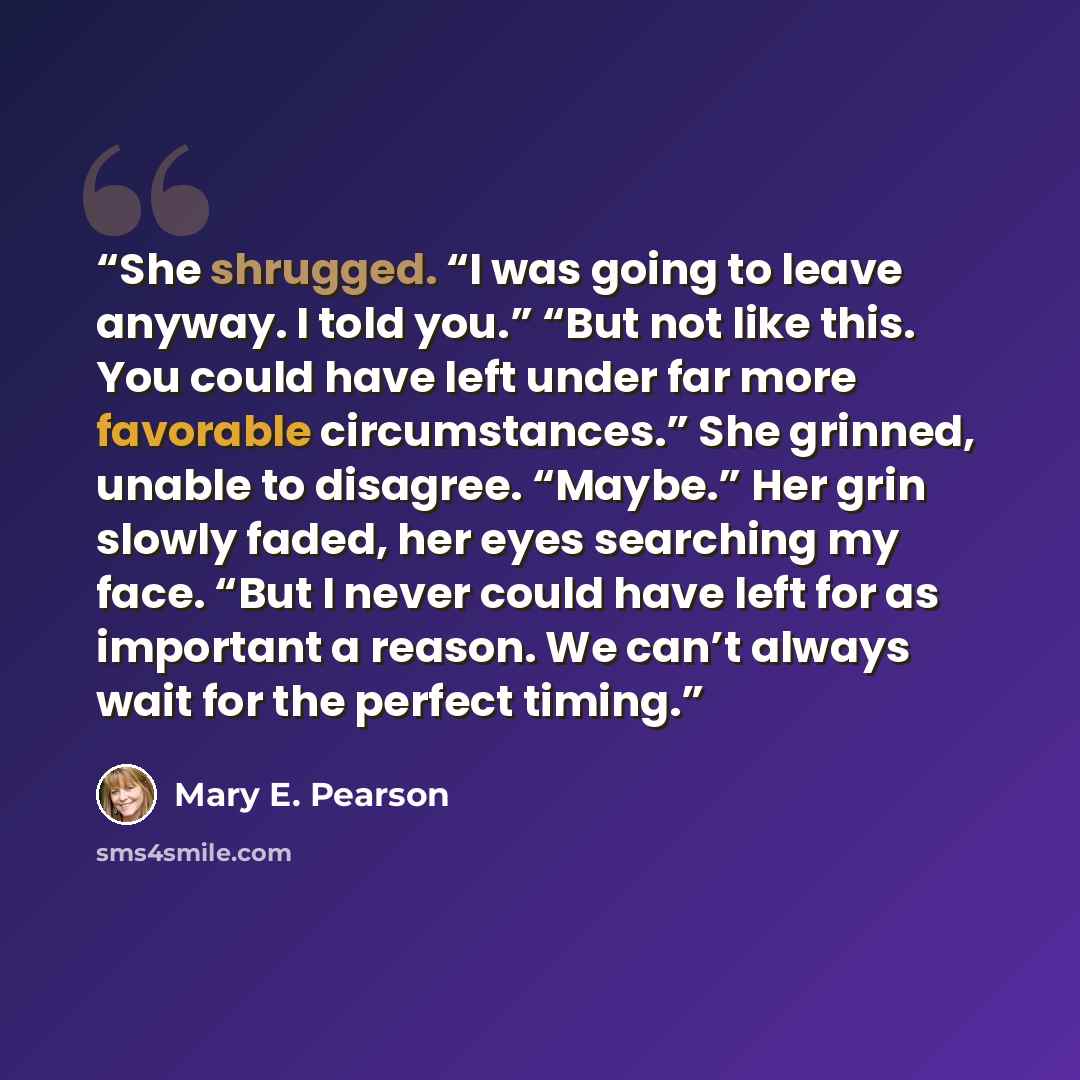 “She shrugged. “I was going to leave anyway. I told you.” “But not like this. You could have left under far more favorable circumstances.” She grinned, unable to disagree. “Maybe.” Her grin slowly faded, her eyes searching my face. “But I never could have left for as important a reason. We can’t…” quote by Mary E. Pearson