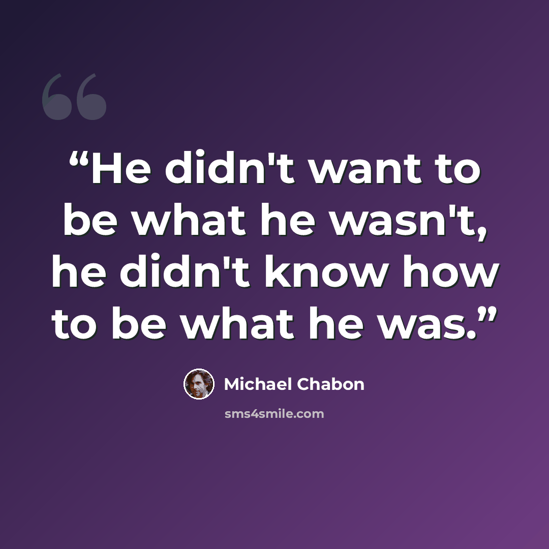 “He didn't want to be what he wasn't, he didn't know how to be what he was.” quote by Michael Chabon