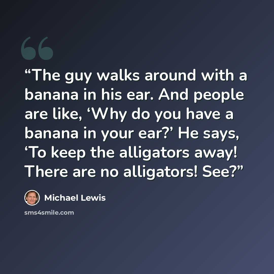 “The guy walks around with a banana in his ear. And people are like, ‘Why do you have a banana in your ear?’ He says, ‘To keep the alligators away! There are no alligators! See?” quote by Michael Lewis