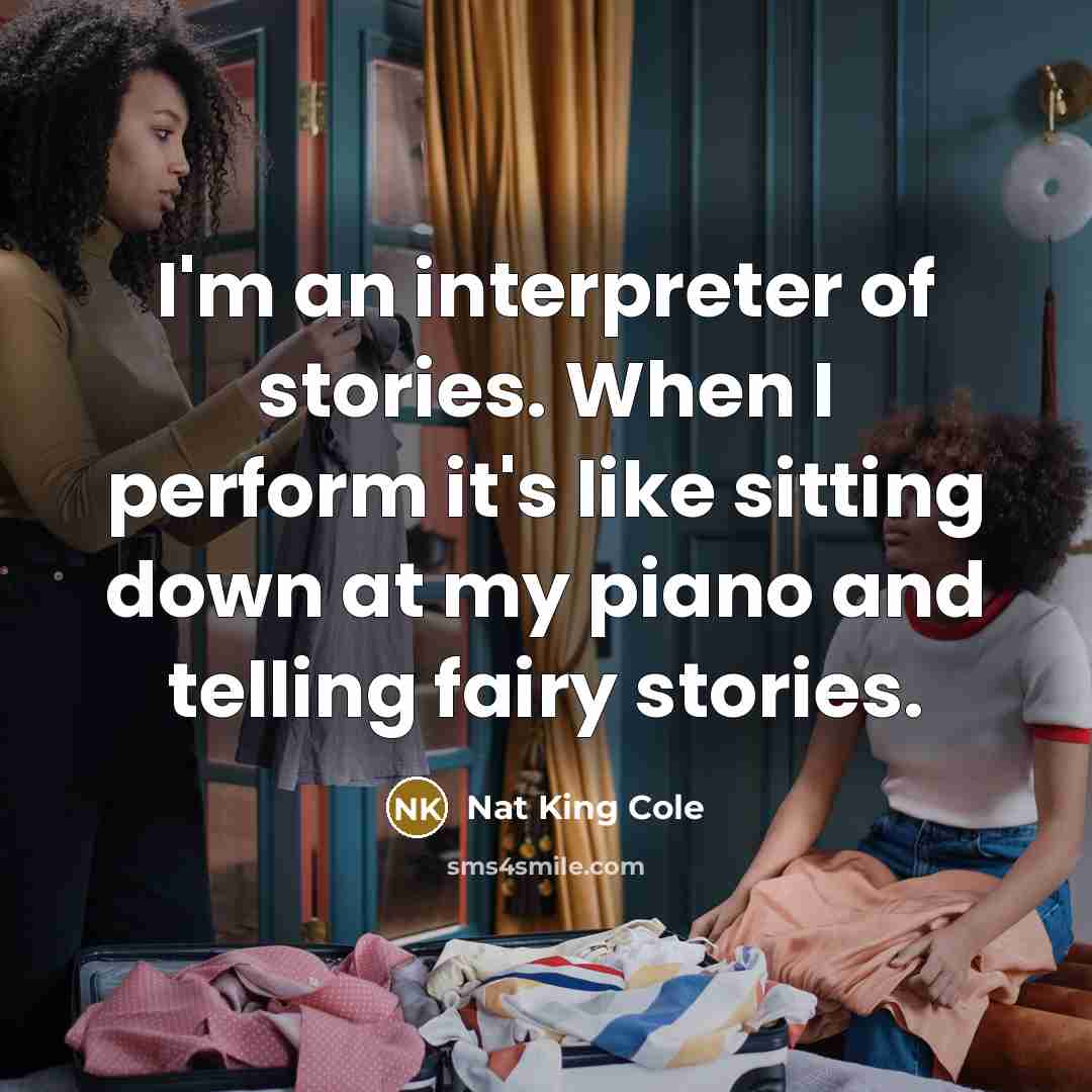 “I'm an interpreter of stories. When I perform it's like sitting down at my piano and telling fairy stories.” quote by Nat King Cole