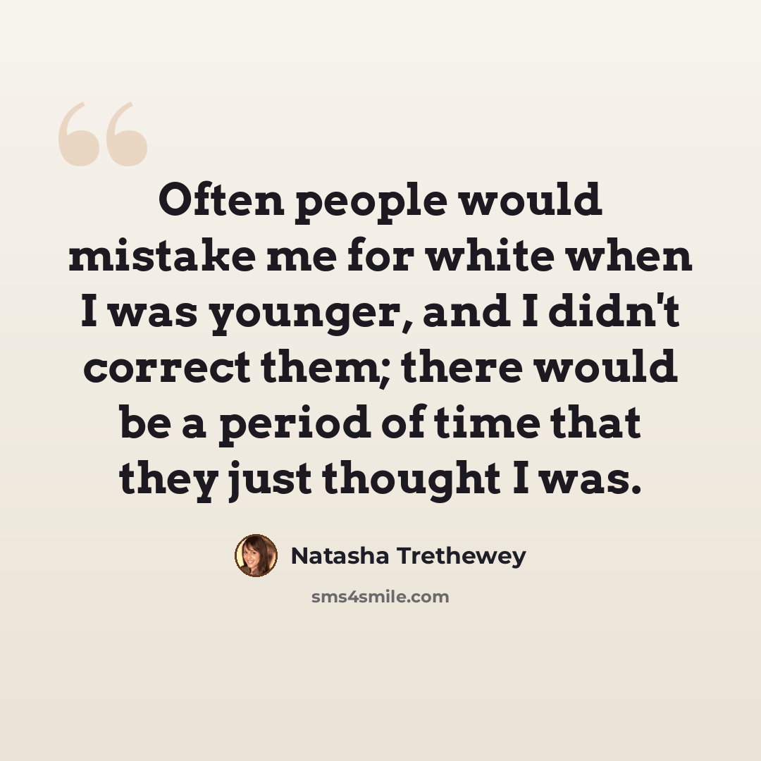 “Often people would mistake me for white when I was younger, and I didn't correct them; there would be a period of time that they just thought I was.” quote by Natasha Trethewey