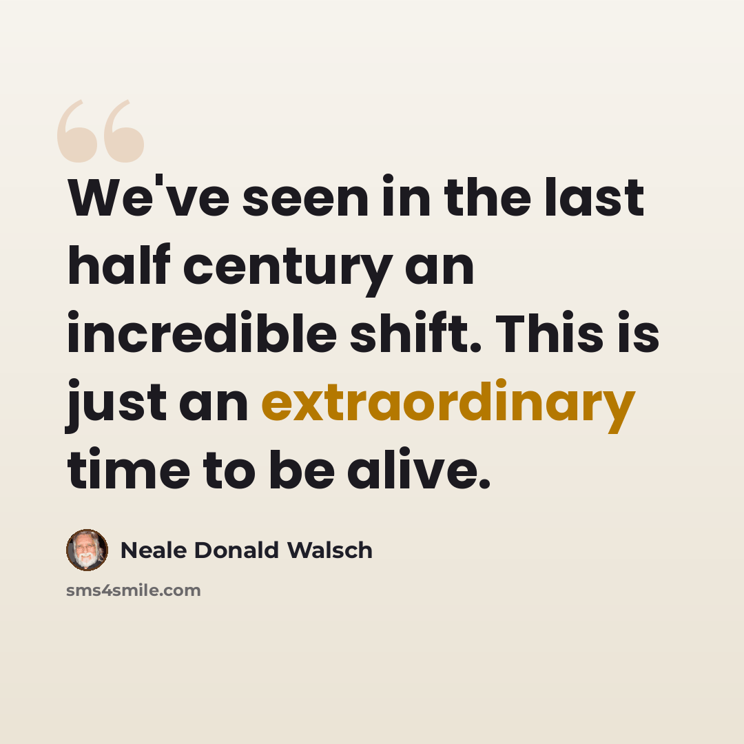 “We've seen in the last half century an incredible shift. This is just an extraordinary time to be alive.” quote by Neale Donald Walsch