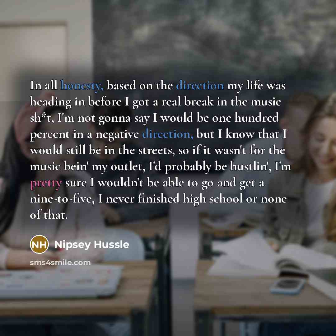 “In all honesty, based on the direction my life was heading in before I got a real break in the music sh*t, I'm not gonna say I would be one hundred percent in a negative direction, but I know that I would still be in the streets, so if it wasn't for the music bein' my outlet, I'd probably be…” quote by Nipsey Hussle