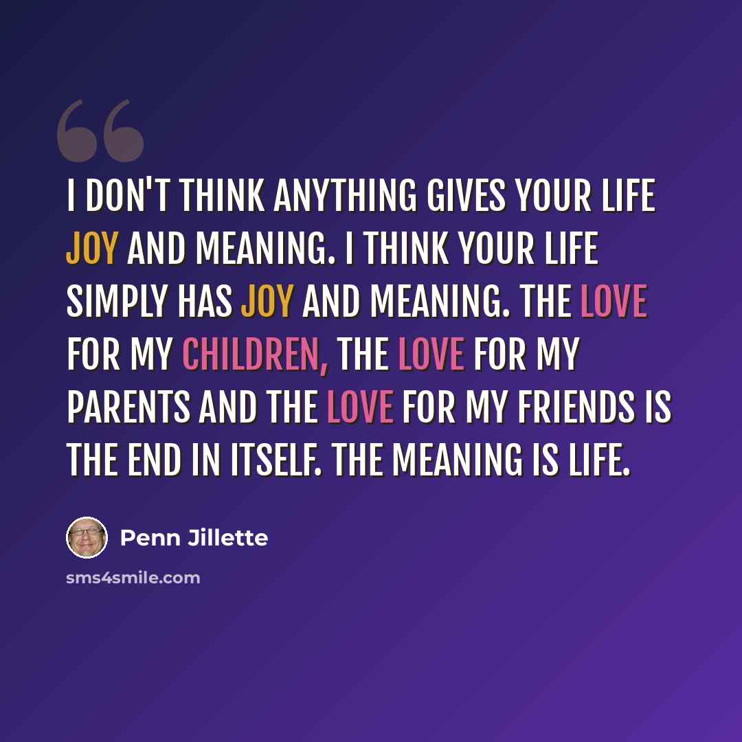“I don't think anything gives your life joy and meaning. I think your life simply has joy and meaning. The love for my children, the love for my parents and the love for my friends is the end in itself. The meaning is life.” quote by Penn Jillette