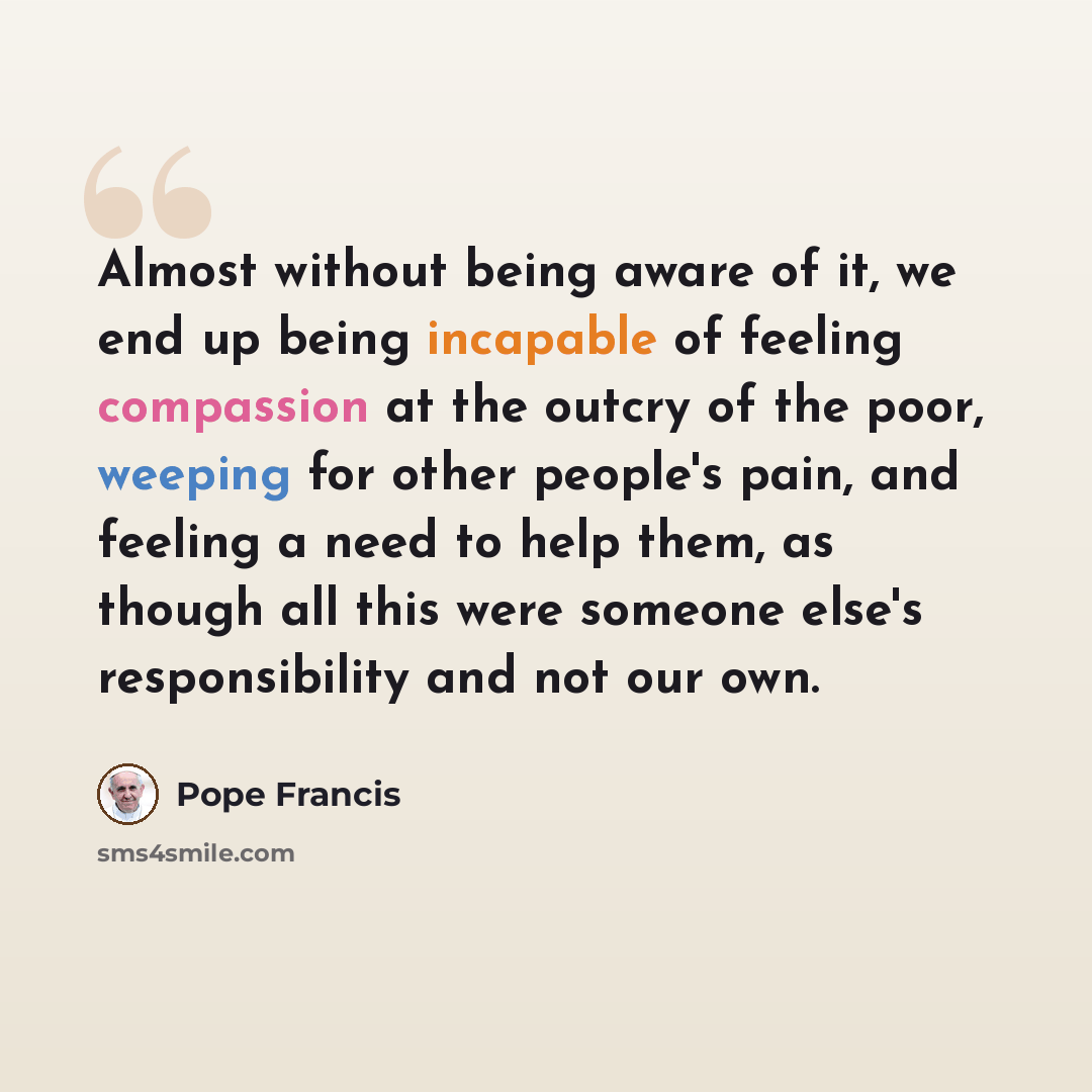 “Almost without being aware of it, we end up being incapable of feeling compassion at the outcry of the poor, weeping for other people's pain, and feeling a need to help them, as though all this were someone else's responsibility and not our own.” quote by Pope Francis