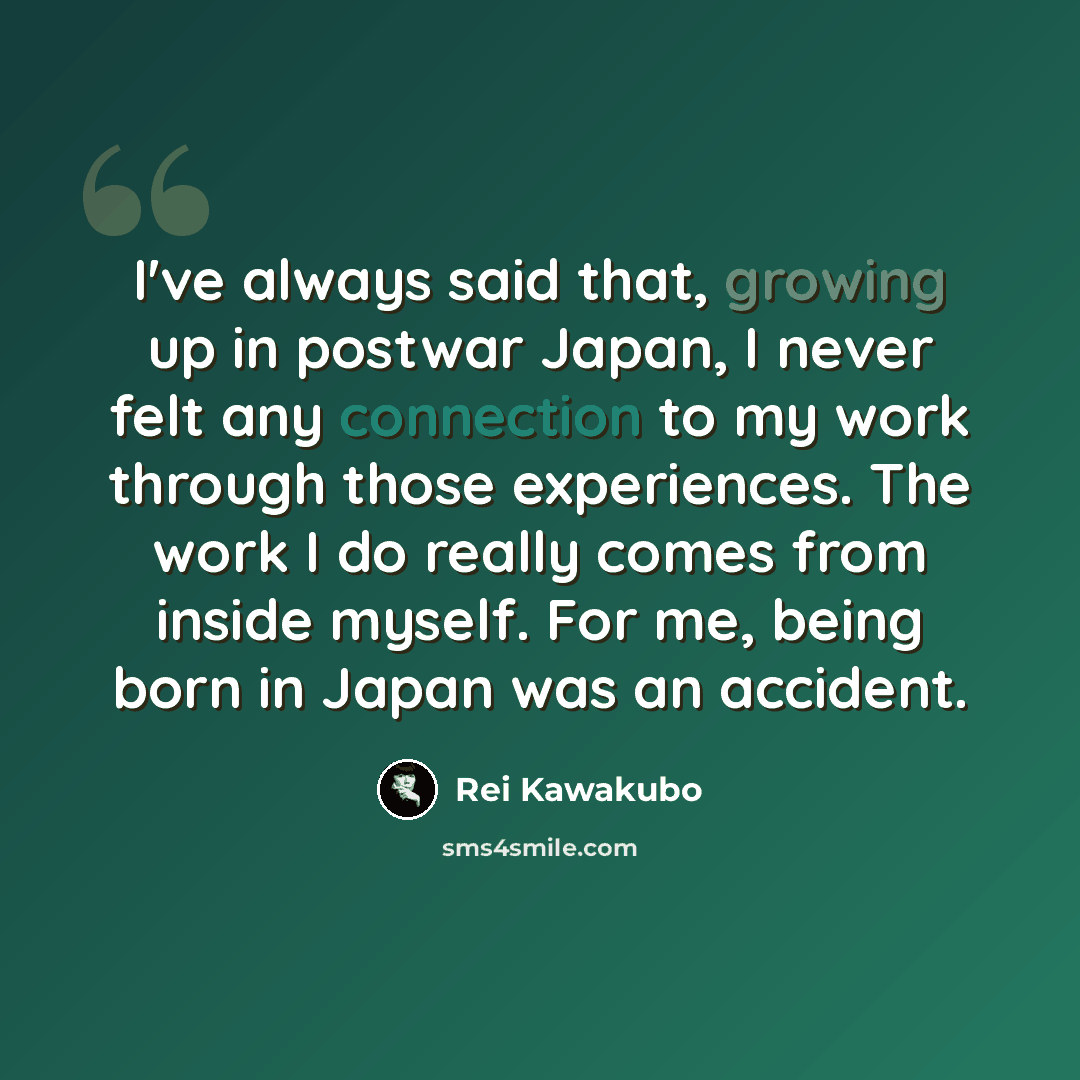 “I've always said that, growing up in postwar Japan, I never felt any connection to my work through those experiences. The work I do really comes from inside myself. For me, being born in Japan was an accident.” quote by Rei Kawakubo