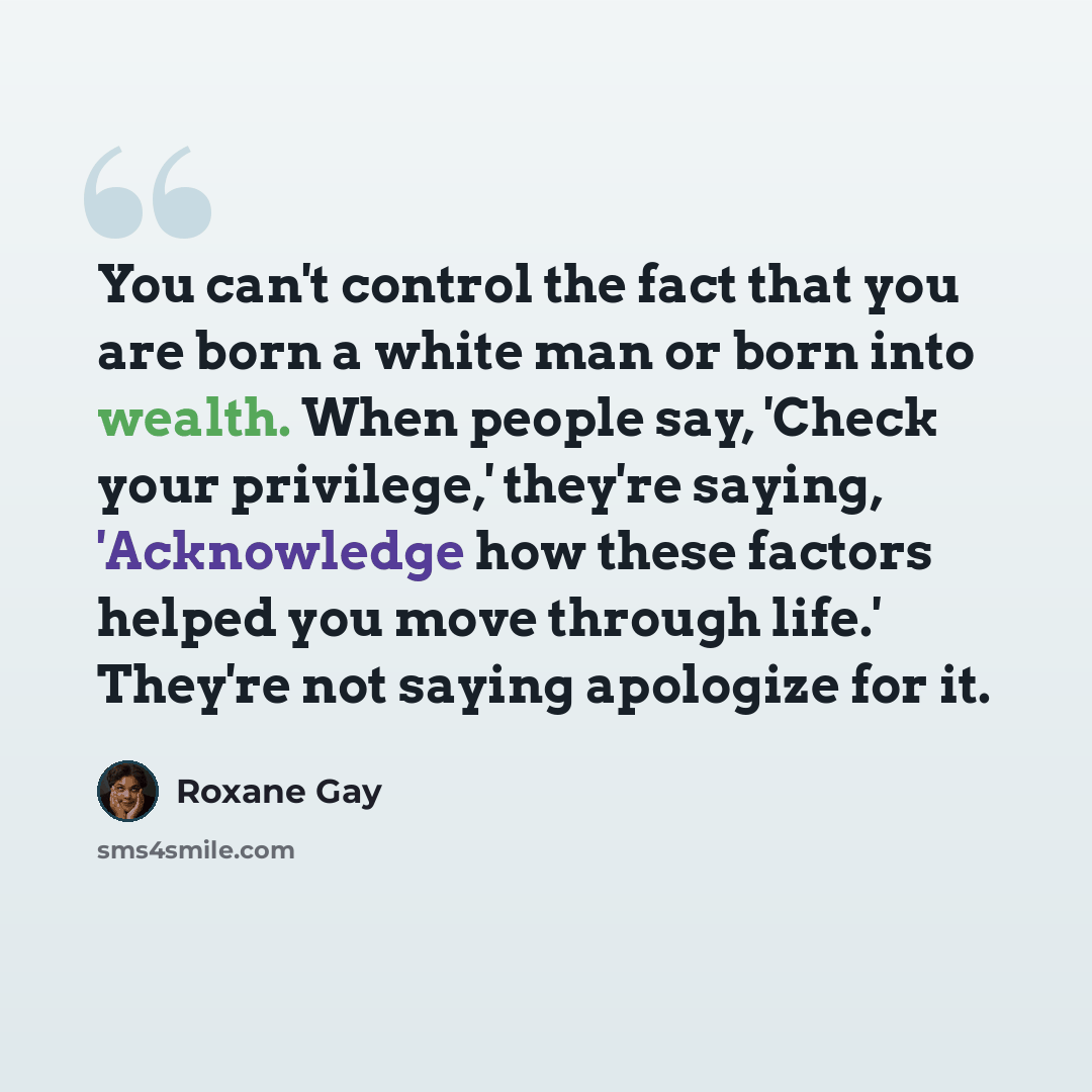 “You can't control the fact that you are born a white man or born into wealth. When people say, 'Check your privilege,' they're saying, 'Acknowledge how these factors helped you move through life.' They're not saying apologize for it.” quote by Roxane Gay