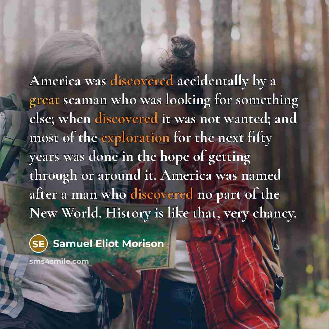 “America was discovered accidentally by a great seaman who was looking for something else; when discovered it was not wanted; and most of the exploration for the next fifty years was done in the hope of getting through or around it. America was named after a man who discovered no part of the New…” quote by Samuel Eliot Morison
